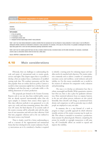 Obviously, there are challenges to understanding the
scale and nature of international trade in creative goods,
services and rights. This chapter argues that it is possible to
develop a first-cut analysis from a combination of modified
existing trade data. The resultant taxonomies and the data
that populate them are neither ideal nor perfect. Caution is
needed to draw taxonomies tightly but to develop them with
intelligence such that they map — and make visible — the
shifting dimensions of creative production.
The proposals put forward in the Creative Economy
Reports seek to use raw data from verified public sources
that are already reported internationally rather than rely
upon samples or estimates from sources whose rigour in
their data collection methods is not guaranteed, or to rely
upon very costly and time-consuming primary data collec-
tion. Of course, the final objective of an accurate audit of
the creative economy will be achievable only with the adop-
tion of new taxonomies and with new data collection. Until
that time, pragmatic solutions such as the one outlined in
this report seems a way forward.
There is clearly a need for a better understanding as
well as a measure of the organizational and institutional
forms that have developed in the creative industries. If poli-
cy interventions are to be considered, a baseline is required
to identify a starting point for evaluating impact and vari-
ables need to be matched with objectives.The creative indus-
tries commonly seek to achieve a number of contradictory
outcomes: access and excellence, social inclusion and prof-
itability, etc. For this reason considerable care is needed in
the creation of indicators for comparative work, evaluation
and policymaking.
The issue is to develop an information base that is
robust, meaningful and flexible. While quantitative statistics
have their use, there is also a place for qualitative informa-
tion. Most statistical indicators focus on outputs; however,
in the arts and culture process, indicators are also critical.
Invariably, these describe such things as institutional form,
density and competence as well as particular ways in which
people are employed or carry out tasks.
In summary, this is a step forward of a work in
progress to shape a possible approach by which otherwise
invisible activities of the creative economy may be made vis-
ible. This scheme is intended to reconstruct a production-
chain measure for physical goods. However, completing the
picture for invisible or copyright transactions is still some
way off. Considerable efforts are needed to expand and
improve this visibility.
119C R E AT I V E E C O N O M Y R E P O R T 2 0 1 0
Towardsanevidence-basedassessmentofthecreativeeconomy
4
4.10 Main considerations
Table 4.8 Proposed categorization of creative goods
Dominant use of the product Organisation of production of the product
Artisanal Mass
Aesthetic 1 2
Functional 3 4
Cell examples
1 - A fine-art painting
2 - A newspaper or book
3 - A handmade ceramic vase
4 - Designed furniture (high design content, mass produced)
Cells 1 and 2 are most clearly dedicated to creative activities that are exclusive but can be artisanal or mass production. In some cases, it can be difficult to
distinguish whether materials are dedicated to artisanal or mass production. For example, in the case of a fine-art item, it is possible to distinguish the trade in
high-value goods from a more low-level (artistically speaking) reproduction market.
Cells 3 and 4 are for creative goods that have not only a creative content but also a functional nature, but the latter dominates. For example, a handmade
ceramic vase is a decorative interior article but also has a utility value.
Source: UNCTAD in collaboration with A. Pratt
 