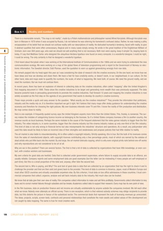 120 C R E AT I V E E C O N O M Y R E P O R T 2 0 1 0
Towardsanevidence-basedassessmentofthecreativeeconomy
4
Box 4.1 Reality and numbers
There is a memorable remark, “The map is not reality”, made by a Polish mathematician and philosopher named Alfred Korzybski. Although Korzybski was
born in Warsaw in 1879 when it was occupied by Russia, I do not believe he was referring his homeland’s confused status. Rather, he was making a pithy
encapsulation of his belief that we should not confuse reality with our descriptions of reality. He distrusted humanity’s tendency, faced with reality, to give
it abstract qualities that were often unnecessary, illogical and in many cases simply wrong. He wrote in the great tradition of the Englishman William of
Ockham, born over 800 years ago, who said we should not add anything that is not necessary. Both men were saying, keep it simple! So, leaping back to
today, if I say that Matthew Carter, who designed the ubiquitous Verdana typeface now found on every computer, is a wonderful designer, I could be right,
I could be wrong. The only certainty is that he designed a wonderful typeface.
I first heard about Korzybski when I was working at the International Institute of Communications in the 1980s and we were trying to understand the new
communications ecology. We were working on a map of the global flows of television programming and a report to the Government of Norway on elec-
tronic information. The Swedish director, Eddi Ploman, used the quotation to warn us against generalizing wrongly from raw data.
His remark popped into my head again this year as I was considering the state of research into the creative economy. On the one hand, we know how we
have ideas and how we develop and share them. We have a feel for how creativity works, or doesn't work, in our neighborhood, in our culture. On the
other hand, data and maps seek to quantify the numbers, the scale, of what is happening. We need both, of course. We need the ground reality, and we
need the numbers. But we must not confuse them.
In recent years, there has been an explosion of interest in collecting data on the creative industries, often called “mapping” after the United Kingdom’s
first mapping document in 1998. These show the creative industries to be larger and generating more wealth than was previously supposed. The data
became powerful tools in persuading governments to promote the creative industries. Fast forward 10 years and mapping the creative industries is now
widely accepted as the first step on the agenda of any government that wants to develop its country’s creative economy.
These maps provide a quick and easy answer to the question, “What exactly are the creative industries?” They provide the information that politicians,
industry and the media rely on. It is therefore important we get it right. Yet I believe that many maps offer shaky guidance for understanding the creative
economy and therefore for choosing the right policies. My own business interests cover TV and film. I know the reality of film production and distribution.
No map comes close to reality.
Here is one example. A frequently quoted survey says the United Kingdom exports more films than the United States. This, frankly, is nonsense. The sur-
vey makes the mistake of categorizing licence income as belonging to the licensee. So if a United States company licenses a film to another country, the
revenue counts as local business. Perhaps the same mistake is the cause of the frequent statement that the video games industry is bigger than the film
industry. The video industry is, in some countries, bigger than the cinema industry but the cinema industry makes up only one-third of the film industry.
This kind of data is not only wrong in financial terms but also misrepresents the industries’ structure and operations. As a result, any policymaker who
used this data would be likely to have an incorrect idea of their strengths and weaknesses and propose policies that had little relation to reality.
The art market is also liable to misunderstanding. Art is often called a copyright industry. Strictly speaking, this is true. But the bulk of its revenues comes
from the sales of manufactured objects, with copyright licences contributing only a few percentage points, most of which are earned by the estates of
dead artists who put little back into the market. By and large, the art market distrusts copying, which is why even original prints rank behind one-off works
and why reproductions are not considered to be art at all.
Why are we in this position? There are several factors. The first is that a lot of data is collected by organizations that have little knowledge, or even con-
tact, with creative workers and businesses.
My own criteria for good data are twofold. Data that is collected under government supervision, where failure to supply accurate data is an offence, are
usually reliable. Company reports and some employment data are good examples (but the latter can be misleading if many people are self-employed or
part-time). But this is a small proportion of the total and, anyway, often fails the second test.
The second test is, Who is paying, and Why? The acid test of good data is data that are collected by an organization that has the right to check it and to
challenge the provider and that are then sold (not given) back to the provider. This kind of data is common in America, Japan, most of Western Europe and
most other OECD countries and virtually unavailable anywhere else. By this criterion, I trust data on box office admissions in these countries. I trust com-
mercial companies that collect, organize, analyse and sell back industry data to the industry. Not much else can be trusted.
We know that all data give their own view of reality. Film companies collect information to make and sell films profitably. Governments collect information to levy
taxes and to correct market failures through subsidies and tax breaks. Academics collect data to support their research. Every map has its own point of view.
In the film business, data on production finance and net income are virtually unobtainable by anyone outside the companies involved. We tell each other
what we know. Nobody even attempts an official survey. There is one exception, which is that national subsidy schemes may oblige recipients to provide
data, but this distorts the picture in favour of the subsidized sector. The commercial deals that represent the bulk of licensing revenues go unrecorded.
The ideas, projects, scripts, screen tests, contracts and personal relationships that constitute the main assets and added values of film development are
not caught by data mapping. The same is true for most creative work.
 