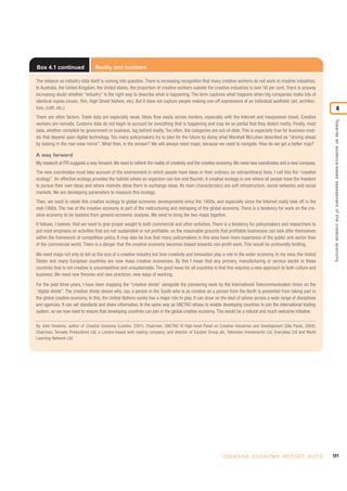 121C R E AT I V E E C O N O M Y R E P O R T 2 0 1 0
Towardsanevidence-basedassessmentofthecreativeeconomy
4
Box 4.1 continued Reality and numbers
The reliance on industry data itself is coming into question. There is increasing recognition that many creative workers do not work in creative industries.
In Australia, the United Kingdom, the United states, the proportion of creative workers outside the creative industries is over 50 per cent. There is anyway
increasing doubt whether “industry” is the right way to describe what is happening. The term captures what happens when big companies make lots of
identical copies (music, film, High Street fashion, etc). But it does not capture people making one-off expressions of an individual aesthetic (art, architec-
ture, craft, etc.).
There are other factors. Trade data are especially weak. Ideas flow easily across borders, especially with the Internet and inexpensive travel. Creative
workers are nomads. Customs data do not begin to account for everything that is happening and may be so partial that they distort reality. Finally, most
data, whether compiled by government or business, lag behind reality. Too often, the categories are out-of-date. This is especially true for business mod-
els that depend upon digital technology. Too many policymakers try to plan for the future by doing what Marshall McLuhan described as “driving ahead
by looking in the rear-view mirror”. What then, is the answer? We will always need maps, because we need to navigate. How do we get a better map?
A way forward
My research at ITR suggests a way forward.We need to rethink the reality of creativity and the creative economy.We need new coordinates and a new compass.
The new coordinates must take account of the environment in which people have ideas in their ordinary (or extraordinary) lives. I call this the “creative
ecology”. An effective ecology provides the habitat where an organism can live and flourish. A creative ecology is one where all people have the freedom
to pursue their own ideas and where markets allow them to exchange ideas. Its main characteristics are soft infrastructure, social networks and social
markets. We are developing parameters to measure this ecology.
Then, we need to relate this creative ecology to global economic developments since the 1950s, and especially since the Internet really took off in the
mid-1990s. The rise of the creative economy is part of the restructuring and reshaping of the global economy. There is a tendency for work on the cre-
ative economy to be isolated from general economic analysis. We need to bring the two maps together.
It follows, I believe, that we need to give proper weight to both commercial and other activities. There is a tendency for policymakers and researchers to
put most emphasis on activities that are not sustainable or not profitable, on the reasonable grounds that profitable businesses can look after themselves
within the framework of competition policy. It may also be true that many policymakers in this area have more experience of the public arts sector than
of the commercial world. There is a danger that the creative economy becomes biased towards non-profit work. This would be profoundly limiting.
We need maps not only to tell us the size of a creative industry but how creativity and innovation play a role in the wider economy. In my view, the United
States and many European countries are now mass creative economies. By this I mean that any primary, manufacturing or service sector in these
countries that is not creative is uncompetitive and unsustainable. The good news for all countries is that this requires a new approach to both culture and
business. We need new theories and new practices, new ways of working.
For the past three years, I have been mapping the “creative divide” alongside the pioneering work by the International Telecommunication Union on the
“digital divide”. The creative divide shows why, say, a person in the South who is as creative as a person from the North is prevented from taking part in
the global creative economy. In this, the United Nations surely has a major role to play. It can draw on the best of advice across a wide range of disciplines
and agencies. It can set standards and share information. In the same way as UNCTAD strives to enable developing countries to join the international trading
system, so we now need to ensure that developing countries can join in the global creative economy. This would be a natural and much welcome initiative.
By John Howkins, author of Creative Economy (London, 2001); Chairman, UNCTAD XI High-level Panel on Creative Industries and Development (São Paulo, 2004);
Chairman, Tornado Productions Ltd, a London-based web casting company; and director of Equator Group plc, Television Investments Ltd, EveryIdea Ltd and World
Learning Network Ltd.
 