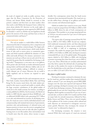 148 C R E AT I V E E C O N O M Y R E P O R T 2 0 1 0
the resale of original art works in public auctions. Some
argue that the Berne Convention for the Protection of
Literary and Artistic Works should be reviewed, so that
painters, sculptors and their heirs can draw royalties when
their work is sold. Within the European Union a debate has
arisen about whether EU directives on the resale rights of
living or dead contemporary artists approved in 2001 should
be amended — and if so, whether any new legislation should
protect the interests of the artists and their heirs or those of
commercial dealers and buyers.20
International trade
The real art market is a multi-billion dollar business
characterized by lack of transparency, fierce competition and
potential for tremendous commercial gain. The largest pub-
lic marketplace are the auction houses, which rarely disclose
terms of sales such as reserve prices or commission agree-
ments and which routinely withhold the identities of some
sellers and nearly all buyers. For instance, auctioneers’ com-
missions can reach up to 20 per cent on each end of the win-
ning bid, far greater than the standard fees for buying or sell-
ing stocks.21
Transparency is even more rare at art galleries,
where private sales rely heavily on insider information passed
among dealers and favoured collectors. Gallery sales are sel-
dom reported publicly, making it difficult to estimate a
work’s ultimate rate of return. Moreover, the art world is
lightly regulated, and no licenses are required to open
a gallery.
The largest markets for fine and contemporary arts are
New York, London, Geneva/Basel, Berlin, Paris and Hong
Kong. For the reasons stated above, the trade analysis pre-
sented in this report is partial and unable to entirely reflect
the huge economic contribution of the global market of
visual arts to the world economy. For instance, according to
a study published in 2010 by Arts Economics, the British art
market in 2009 directly supported about 60,000 jobs, and
an additional 66,000 indirect jobs, generating $11.7 billion
in art sales and substantial tax revenues. In developing coun-
tries, the visual arts sector is led by individual initiatives and
entrepreneurship with minimal intervention of governments,
unwritten rules and predominance of informal norms and
business practices; in most cases the sector is unregulated and
undocumented. Because most art sales take place in galleries,
framing stores or even flea markets, these intermediaries tend
to benefit more than the artists, whose income is unpre-
dictable. Few contemporary artists from the South receive
invitations from international biennales. The visual arts sec-
tor also suffers from a shortage of art galleries and insuffi-
cient economic and infrastructural support.
Global art markets have soared in recent years. World
trade in visual arts jumped from $15 billion in 2002 to $30
billion in 2008, driven by sales of both contemporary art
and antiques.This translates to an average annual growth rate
of 12.8 per cent and accounts for 5 per cent of total exports
of creative goods.
The export value of paintings increased from $6.3 bil-
lion in 2002 to $15 billion 2008. Second was sculpture,
both traditional ornamental articles and three-dimensional
works of contemporary art, whose exports reached $9 bil-
lion in 2008 — half of it originating in developing
economies. The market for antiques grew from $2.2 billion
in 2002 to $3.2 billion in 2008, when developed economies
commanded 86 per cent of the global market. Photography
exports climbed to $2.5 billion in 2008, with developing
economies increasing their share from 8 per cent in 2002 to
17 per cent. These official data are certainly underestimated
since they fail to capture the informal sales of paintings that
take place in flea markets for tourists in developing coun-
tries. For detailed data on the trade flows of visual-arts prod-
ucts, see tables 1.2.A and 1.2.B of the annex.
Key players in global markets
Developed economies continued to dominate the mar-
ket for visual arts, and their market share remained relatively
stable at around 77 per cent during the period 2002-2008.
Antiques were the main item exported and imported. With
regard to paintings, developed economies were net importers
of works from developing economies.The key players in the
global market for arts were the United States and the United
Kingdom, which together accounted for 47 per cent of inter-
national sales, as shown in table 5.16. London and NewYork
are major hubs for artwork transactions, followed by Paris,
Berlin, Geneva and Tokyo. These cities are typical examples
of the spillovers of the creative economy, where cultural and
trade objectives are intertwined to reinvigorate socio-eco-
nomic growth. Moreover, they encompass the concept of
“creative cities” as elaborated in chapter 1.
For developing economies, the situation is more
nuanced. While their total exports of visual arts increased
20
Betts (2010).
21
Crow (2008).
Internationaltradeincreativegoodsandservices:Globaltrendsandfeatures
5
 