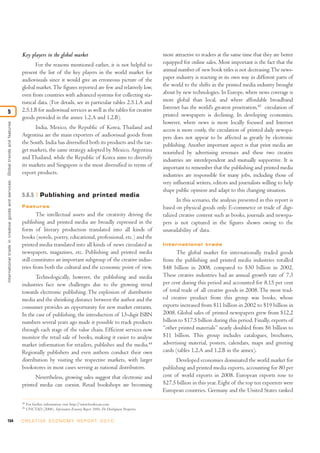 154 C R E AT I V E E C O N O M Y R E P O R T 2 0 1 0
Key players in the global market
For the reasons mentioned earlier, it is not helpful to
present the list of the key players in the world market for
audiovisuals since it would give an erroneous picture of the
global market.The figures reported are few and relatively low,
even from countries with advanced systems for collecting sta-
tistical data. (For details, see in particular tables 2.5.1.A and
2.5.1.B for audiovisual services as well as the tables for creative
goods provided in the annex 1.2.A and 1.2.B).
India, Mexico, the Republic of Korea, Thailand and
Argentina are the main exporters of audiovisual goods from
the South. India has diversified both its products and the tar-
get markets, the same strategy adopted by Mexico, Argentina
and Thailand, while the Republic of Korea aims to diversify
its markets and Singapore is the most diversified in terms of
export products.
5.6.5 Publishing and printed media
Features
The intellectual assets and the creativity driving the
publishing and printed media are broadly expressed in the
form of literary production translated into all kinds of
books (novels, poetry, educational, professional, etc.) and the
printed media translated into all kinds of news circulated as
newspapers, magazines, etc. Publishing and printed media
still constitutes an important subgroup of the creative indus-
tries from both the cultural and the economic point of view.
Technologically, however, the publishing and media
industries face new challenges due to the growing trend
towards electronic publishing. The explosion of distributive
media and the shrinking distance between the author and the
consumer provides an opportunity for new market entrants.
In the case of publishing, the introduction of 13-digit ISBN
numbers several years ago made it possible to track products
through each stage of the value chain. Efficient services now
monitor the retail sale of books, making it easier to analyse
market information for retailers, publishes and the media.44
Regionally publishers and even authors conduct their own
distribution by visiting the respective markets, with larger
bookstores in most cases serving as national distributors.
Nevertheless, growing sales suggest that electronic and
printed media can coexist. Retail bookshops are becoming
more attractive to readers at the same time that they are better
equipped for online sales. Most important is the fact that the
annual number of new book titles is not decreasing.The news-
paper industry is reacting in its own way in different parts of
the world to the shifts in the printed media industry brought
about by new technologies. In Europe, where news coverage is
more global than local, and where affordable broadband
Internet has the world’s greatest penetration,45
circulation of
printed newspapers is declining. In developing economies,
however, where news is more locally focused and Internet
access is more costly, the circulation of printed daily newspa-
pers does not appear to be affected as greatly by electronic
publishing. Another important aspect is that print media are
nourished by advertising revenues and these two creative
industries are interdependent and mutually supportive. It is
important to remember that the publishing and printed media
industries are responsible for many jobs, including those of
very influential writers, editors and journalists willing to help
shape public opinion and adapt to this changing situation.
In this scenario, the analysis presented in this report is
based on physical goods only. E-commerce or trade of digi-
talized creative content such as books, journals and newspa-
pers is not captured in the figures shown owing to the
unavailability of data.
International trade
The global market for internationally traded goods
from the publishing and printed media industries totalled
$48 billion in 2008, compared to $30 billion in 2002.
These creative industries had an annual growth rate of 7.3
per cent during this period and accounted for 8.15 per cent
of total trade of all creative goods in 2008. The most trad-
ed creative product from this group was books, whose
exports increased from $11 billion in 2002 to $19 billion in
2008. Global sales of printed newspapers grew from $12.2
billion to $17.5 billion during this period. Finally, exports of
“other printed materials” nearly doubled from $6 billion to
$11 billion. This group includes catalogues, brochures,
advertising material, posters, calendars, maps and greeting
cards (tables 1.2.A and 1.2.B in the annex).
Developed economies dominated the world market for
publishing and printed media exports, accounting for 80 per
cent of world exports in 2008. European exports rose to
$27.5 billion in this year. Eight of the top ten exporters were
European countries. Germany and the United States ranked
Internationaltradeincreativegoodsandservices:Globaltrendsandfeatures
5
44
For further information visit http://www.bookscan.com.
45
UNCTAD (2006). Information Economy Report 2006: The Development Perspective.
 