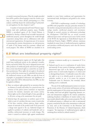 170 C R E AT I V E E C O N O M Y R E P O R T 2 0 1 0
or entirely restructured structures.Thus the insight provided
here will be useful to those hoping to enter the creative econ-
omy, as well as to those already participating in it. This
analysis could help deepen the understanding of policymak-
ers and regulators. See also chapters 5 and 7.
A number of international and United Nations organ-
izations deal with intellectual property issues. Notably,
WIPO, a specialized agency of the United Nations, is
mandated to develop a balanced and accessible international
intellectual property system throughout the world through
cooperation among States and in collaboration with other
international organizations. An important part of its mission
is promoting the creation, dissemination, use and protection
of works of the human mind for economic, cultural and
social progress. The efforts of WIPO are inscribed in its
mandate to create better conditions and opportunities for
international trade, development and growth in the creative
economy.
UNCTAD is implementing a transfer of technology
and IPR work programme and pays particular attention to
the interface among international policies in the area of tech-
nology transfer, intellectual property and investment.
Through its research activities on information technology
for development, UNCTAD has on several occasions
addressed open-source and open-access issues. In the context
of the WTO, the Agreement on Trade-Related Aspects of
Intellectual Property Rights (TRIPS) indicates minimum
standards for many forms of intellectual property regulation
and introduces intellectual property issues into the interna-
tional trading system.
Intellectual property regimes are the legal rights that
result from intellectual activity in the industrial, scientific,
literary and artistic fields.They aim to safeguard creators and
other producers of intellectual goods and services by granting
them certain time-limited rights to control the use made of
those productions.These rights do not apply to the physical
object in which the creation may be embodied, but instead to
the intellectual creation as such. IPRs can take the form of
copyrights or geographical indications and appellations of
origin, topics that will be elaborated later, but IPRs can also
be applied as follows:
I Patent: an exclusive right granted for an invention that has
an element of novelty and utility. In a practical sense, the
existence of the patent system constitutes an important
incentive for inventive, innovative and creative activity.
Patent rights run for a limited length of time, generally up
to 20 years, as long as the maintenance fees are paid;
I Industrial design: the appearance or aesthetic aspect of the
whole or part of a product that may consist, in particular,
of the lines, contours, colours, patterns, shape, surface,
texture of materials of the product itself.To be protected,
a design must appeal to the eye. Industrial designs are
applied to products of industry and handicraft, such as
jewellery, architectural structures or textile designs. The
owner is assured an exclusive right against unauthorized
copying or imitation usually up to a maximum of 15 to
25 years;
I Trademark: may be one or a combination of words, letters
and numerals. It may consist of drawings, symbols, three-
dimensional signs such as the shape and packaging of
goods, music or vocal sounds, fragrances, or colours used
as distinguishing features. A trademark ensures the exclu-
sive right to use it to identify goods or services, or to
authorize another to use it in return for payment.
Trademarks must be distinctive, but nowadays almost
anything can be a trademark.
The aim of the intellectual property system is to encour-
age the creative activity of local artists and businesses and sup-
port the transformation of this activity into products that reach
the market, both local and global. Supporting domestic cre-
ators and entrepreneurs engaged in the creation, production,
marketing, broadcast or distribution of creative works is a key
step towards cultural vitality and economic prosperity.The role
of intellectual property is affirmed not only in international
property conventions but also in key instruments in other pol-
icy areas, such as the Convention on the Protection and
Promotion of the Diversity of Cultural Expressions, which
recognizes “the importance of intellectual property rights in
sustaining those involved in cultural creativity”.1
Theroleofintellectualpropertyinthecreativeeconomy
6
1
Preamble to the Convention on the Protection and Promotion of the Diversity of Cultural Expressions (2005), available online at http://portal.unesco.org/en/ev.php-
URL_ID=31038&URL_DO=DO_TOPIC&URL_SECTION=201.html#AUTHORITATIVE.
6.2 What are intellectual property rights?
 