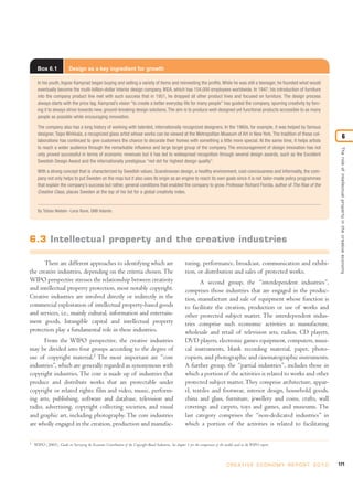171C R E AT I V E E C O N O M Y R E P O R T 2 0 1 0
Theroleofintellectualpropertyinthecreativeeconomy
6
2
WIPO (2003). Guide on Surveying the Economic Contribution of the Copyright-Based Industries. See chapter 1 for the comparison of the models used in the WIPO report.
Box 6.1 Design as a key ingredient for growth
In his youth, Ingvar Kamprad began buying and selling a variety of items and reinvesting the profits.While he was still a teenager, he founded what would
eventually become the multi-billion-dollar interior design company, IKEA, which has 104,000 employees worldwide. In 1947, his introduction of furniture
into the company product line met with such success that in 1951, he dropped all other product lines and focused on furniture. The design process
always starts with the price tag. Kamprad’s vision “to create a better everyday life for many people” has guided the company, spurring creativity by forc-
ing it to always strive towards new, ground-breaking design solutions.The aim is to produce well-designed yet functional products accessible to as many
people as possible while encouraging innovation.
The company also has a long history of working with talented, internationally recognized designers. In the 1960s, for example, it was helped by famous
designer, Taipo Wirkkala, a recognized glass artist whose works can be viewed at the Metropolitan Museum of Art in New York. The tradition of these col-
laborations has continued to give customers the chance to decorate their homes with something a little more special. At the same time, it helps artists
to reach a wider audience through the remarkable influence and large target group of the company. The encouragement of design innovation has not
only proved successful in terms of economic revenues but it has led to widespread recognition through several design awards, such as the Excellent
Swedish Design Award and the internationally prestigious “red dot for highest design quality”.
With a strong concept that is characterized by Swedish values, Scandinavian design, a healthy environment, cost-conciousness and informality, the com-
pany not only helps to put Sweden on the map but it also uses its origin as an engine to reach its own goals since it is not tailor-made policy programmes
that explain the company’s success but rather, general conditions that enabled the company to grow. Professor Richard Florida, author of The Rise of the
Creative Class, places Sweden at the top of his list for a global creativity index.
By Tobias Nielsén -Lena Rune, QNB Volante.
6.3 Intellectual property and the creative industries
There are different approaches to identifying which are
the creative industries, depending on the criteria chosen. The
WIPO perspective stresses the relationship between creativity
and intellectual property protection, most notably copyright.
Creative industries are involved directly or indirectly in the
commercial exploitation of intellectual property-based goods
and services, i.e., mainly cultural, information and entertain-
ment goods. Intangible capital and intellectual property
protection play a fundamental role in these industries.
From the WIPO perspective, the creative industries
may be divided into four groups according to the degree of
use of copyright material.2
The most important are “core
industries”, which are generally regarded as synonymous with
copyright industries. The core is made up of industries that
produce and distribute works that are protectable under
copyright or related rights: film and video, music, perform-
ing arts, publishing, software and database, television and
radio, advertising, copyright collecting societies, and visual
and graphic art, including photography. The core industries
are wholly engaged in the creation, production and manufac-
turing, performance, broadcast, communication and exhibi-
tion, or distribution and sales of protected works.
A second group, the “interdependent industries”,
comprises those industries that are engaged in the produc-
tion, manufacture and sale of equipment whose function is
to facilitate the creation, production or use of works and
other protected subject matter. The interdependent indus-
tries comprise such economic activities as manufacture,
wholesale and retail of television sets, radios, CD players,
DVD players, electronic games equipment, computers, musi-
cal instruments, blank recording material, paper, photo-
copiers, and photographic and cinematographic instruments.
A further group, the “partial industries”, includes those in
which a portion of the activities is related to works and other
protected subject matter. They comprise architecture, appar-
el, textiles and footwear, interior design, household goods,
china and glass, furniture, jewellery and coins, crafts, wall
coverings and carpets, toys and games, and museums. The
last category comprises the “non-dedicated industries” in
which a portion of the activities is related to facilitating
 