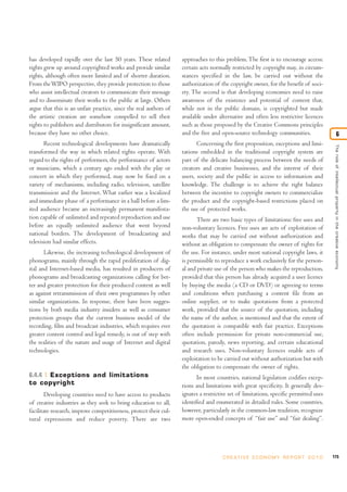 has developed rapidly over the last 50 years. These related
rights grew up around copyrighted works and provide similar
rights, although often more limited and of shorter duration.
From theWIPO perspective, they provide protection to those
who assist intellectual creators to communicate their message
and to disseminate their works to the public at large. Others
argue that this is an unfair practice, since the real authors of
the artistic creation are somehow compelled to sell their
rights to publishers and distributors for insignificant amount,
because they have no other choice.
Recent technological developments have dramatically
transformed the way in which related rights operate. With
regard to the rights of performers, the performance of actors
or musicians, which a century ago ended with the play or
concert in which they performed, may now be fixed on a
variety of mechanisms, including radio, television, satellite
transmission and the Internet. What earlier was a localized
and immediate phase of a performance in a hall before a lim-
ited audience became an increasingly permanent manifesta-
tion capable of unlimited and repeated reproduction and use
before an equally unlimited audience that went beyond
national borders. The development of broadcasting and
television had similar effects.
Likewise, the increasing technological development of
phonograms, mainly through the rapid proliferation of dig-
ital and Internet-based media, has resulted in producers of
phonograms and broadcasting organizations calling for bet-
ter and greater protection for their produced content as well
as against retransmission of their own programmes by other
similar organizations. In response, there have been sugges-
tions by both media industry insiders as well as consumer
protection groups that the current business model of the
recording, film and broadcast industries, which requires ever
greater content control and legal remedy, is out of step with
the realities of the nature and usage of Internet and digital
technologies.
6.4.4 Exceptions and limitations
to copyright
Developing countries need to have access to products
of creative industries as they seek to bring education to all,
facilitate research, improve competitiveness, protect their cul-
tural expressions and reduce poverty. There are two
approaches to this problem. The first is to encourage access:
certain acts normally restricted by copyright may, in circum-
stances specified in the law, be carried out without the
authorization of the copyright owner, for the benefit of soci-
ety. The second is that developing economies need to raise
awareness of the existence and potential of content that,
while not in the public domain, is copyrighted but made
available under alternative and often less restrictive licences
such as those proposed by the Creative Commons principles
and the free and open-source technology communities.
Concerning the first proposition, exceptions and limi-
tations embedded in the traditional copyright system are
part of the delicate balancing process between the needs of
creators and creative businesses, and the interest of their
users, society and the public in access to information and
knowledge. The challenge is to achieve the right balance
between the incentive to copyright owners to commercialize
the product and the copyright-based restrictions placed on
the use of protected works.
There are two basic types of limitations: free uses and
non-voluntary licences. Free uses are acts of exploitation of
works that may be carried out without authorization and
without an obligation to compensate the owner of rights for
the use. For instance, under most national copyright laws, it
is permissible to reproduce a work exclusively for the person-
al and private use of the person who makes the reproduction,
provided that this person has already acquired a user licence
by buying the media (a CD or DVD) or agreeing to terms
and conditions when purchasing a content file from an
online supplier, or to make quotations from a protected
work, provided that the source of the quotation, including
the name of the author, is mentioned and that the extent of
the quotation is compatible with fair practice. Exceptions
often include permission for private non-commercial use,
quotation, parody, news reporting, and certain educational
and research uses. Non-voluntary licences enable acts of
exploitation to be carried out without authorization but with
the obligation to compensate the owner of rights.
In most countries, national legislation codifies excep-
tions and limitations with great specificity. It generally des-
ignates a restrictive set of limitations, specific permitted uses
identified and enumerated in detailed rules. Some countries,
however, particularly in the common-law tradition, recognize
more open-ended concepts of “fair use” and “fair dealing”.
175C R E AT I V E E C O N O M Y R E P O R T 2 0 1 0
Theroleofintellectualpropertyinthecreativeeconomy
6
 