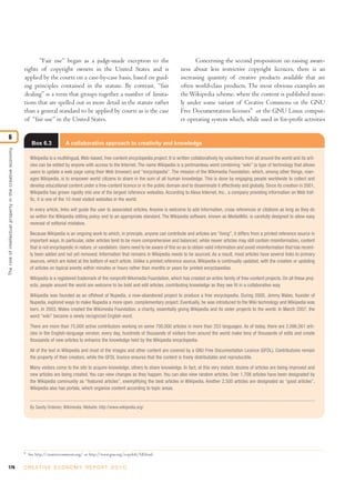 Box 6.3 A collaborative approach to creativity and knowledge
176 C R E AT I V E E C O N O M Y R E P O R T 2 0 1 0
“Fair use” began as a judge-made exception to the
rights of copyright owners in the United States and is
applied by the courts on a case-by-case basis, based on guid-
ing principles contained in the statute. By contrast, “fair
dealing” is a term that groups together a number of limita-
tions that are spelled out in more detail in the statute rather
than a general standard to be applied by courts as is the case
of “fair use” in the United States.
Concerning the second proposition on raising aware-
ness about less restrictive copyright licences, there is an
increasing quantity of creative products available that are
often world-class products. The most obvious examples are
theWikipedia scheme, where the content is published most-
ly under some variant of Creative Commons or the GNU
Free Documentation licenses9
or the GNU Linux comput-
er operating system which, while used in for-profit activities
Theroleofintellectualpropertyinthecreativeeconomy
6
9
See http://creativecommons.org/ or http://www.gnu.org/copyleft/fdl.html.
Wikipedia is a multilingual, Web-based, free-content encyclopedia project. It is written collaboratively by volunteers from all around the world and its arti-
cles can be edited by anyone with access to the Internet. The name Wikipedia is a portmanteau word combining “wiki” (a type of technology that allows
users to update a web page using their Web browser) and “encyclopedia”. The mission of the Wikimedia Foundation, which, among other things, man-
ages Wikipedia, is to empower world citizens to share in the sum of all human knowledge. This is done by engaging people worldwide to collect and
develop educational content under a free-content licence or in the public domain and to disseminate it effectively and globally. Since its creation in 2001,
Wikipedia has grown rapidly into one of the largest reference websites. According to Alexa Internet, Inc., a company providing information on Web traf-
fic, it is one of the 10 most visited websites in the world.
In every article, links will guide the user to associated articles. Anyone is welcome to add information, cross references or citations as long as they do
so within the Wikipedia editing policy and to an appropriate standard. The Wikipedia software, known as MediaWiki, is carefully designed to allow easy
reversal of editorial mistakes.
Because Wikipedia is an ongoing work to which, in principle, anyone can contribute and articles are “living”, it differs from a printed reference source in
important ways. In particular, older articles tend to be more comprehensive and balanced, while newer articles may still contain misinformation, content
that is not encyclopedic in nature, or vandalism. Users need to be aware of this so as to obtain valid information and avoid misinformation that has recent-
ly been added and not yet removed. Information that remains in Wikipedia needs to be sourced. As a result, most articles have several links to primary
sources, which are listed at the bottom of each article. Unlike a printed reference source, Wikipedia is continually updated, with the creation or updating
of articles on topical events within minutes or hours rather than months or years for printed encyclopedias.
Wikipedia is a registered trademark of the nonprofit Wikimedia Foundation, which has created an entire family of free-content projects. On all these proj-
ects, people around the world are welcome to be bold and edit articles, contributing knowledge as they see fit in a collaborative way.
Wikipedia was founded as an offshoot of Nupedia, a now-abandoned project to produce a free encyclopedia. During 2000, Jimmy Wales, founder of
Nupedia, explored ways to make Nupedia a more open, complementary project. Eventually, he was introduced to the Wiki technology and Wikipedia was
born. In 2003, Wales created the Wikimedia Foundation, a charity, essentially giving Wikipedia and its sister projects to the world. In March 2007, the
word “wiki” became a newly recognized English word.
There are more than 75,000 active contributors working on some 700,000 articles in more than 253 languages. As of today, there are 2,096,561 arti-
cles in the English-language version; every day, hundreds of thousands of visitors from around the world make tens of thousands of edits and create
thousands of new articles to enhance the knowledge held by the Wikipedia encyclopedia.
All of the text in Wikipedia and most of the images and other content are covered by a GNU Free Documentation Licence (GFDL). Contributions remain
the property of their creators, while the GFDL licence ensures that the content is freely distributable and reproducible.
Many visitors come to the site to acquire knowledge, others to share knowledge. In fact, at this very instant, dozens of articles are being improved and
new articles are being created. You can view changes as they happen. You can also view random articles. Over 1,708 articles have been designated by
the Wikipedia community as “featured articles”, exemplifying the best articles in Wikipedia. Another 2,500 articles are designated as “good articles”.
Wikipedia also has portals, which organize content according to topic areas.
By Sandy Ordonez, Wikimedia. Website: http://www.wikipedia.org/
 