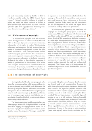 and made commercially available by the likes of IBM or
Novell, is available under the GNU General Public
License.10
National copyright legislation is obliged to
enforce and respect the licence conditions as declared in
these and other open public licenses, and recent cases have
upheld the rights of the copyright owners distributing works
under alternative free and/or open licences.11
6.4.5 Enforcement of copyright
The acquisition of copyrights is of little economic
value if these rights cannot be enforced effectively.The cred-
ibility of the system depends to a considerable extent on the
enforceability of the rights it confers. Well-functioning
enforcement mechanisms are the best means to limit the
number of violations of copyrights and to ensure that rights
holders and society as a whole can reap the benefits from the
intellectual property system. However, this is another area in
which more transparency is required. One of the main com-
plaints from artists and creators in developing countries is
the lack of data related to the real rights transactions. A
number of questions have no simple answers: What are the
values of rights transferred inside corporations from the
consuming to the producing country?Who benefits from it?
In most cases, the rights holders are not the authors.Thus it
is imperative to ensure that creators really benefit from the
earnings of their work. If the real problems could be solved,
this would encourage better enforcement in developing
countries. Therefore, the key issue is not only enforcement
but also the ambiguities of the current IPR regime, which
deserve to be carefully addressed by governments.
In considering the protection and enforcement of
copyright and related rights, piracy appears as one of the
central issues. All kinds of works are at risk of unauthorized
use. Music, books, videos, DVDs and even craft design are
copied illegally.WIPO argues that in developing economies,
as a result of the flooding of markets with cheap “copyright-
free” foreign products, domestic creators and producers lose
their competitiveness, which in turn endangers cultural diver-
sity and national identity. This is a huge challenge in many
countries, and the argument is that countries where piracy is
rampant may forego opportunities for growth and develop-
ment on several levels, both tangible and intangible, since it
destabilizes the local creative industries and undermines the
efforts of creative entrepreneurs and businesses. Inadequate
enforcement of copyright limits incentives to develop
creative products, especially for small and medium-sized
enterprises. Other critiques point to the need to review the
current IPR legislation to address the root of the issue, not
just the consequences.
Copyrighted works, like other intangible goods, suffer
from what economists call the public goods problem: they
are non-rivalries and non-excludable goods. This means that
their use by one person does not reduce their usefulness for
other persons; thus an unlimited number of people may con-
sume the work without using it up. In addition, while the
cost of creating copyright goods is often high, the cost of
reproducing them is low.This leads to an economic disincen-
tive to commercialize new works.
The limited monopoly granted by copyright laws pro-
vides copyright owners with the legal entitlement to exclude
others from enjoying the copyrighted work. In the case of
traditional copyright where the terms and conditions are not
specified beyond the designation “Copyright [date]”, “©”
or eventually “All rights reserved”, anyone else who wants to
use the work needs to seek permission from the owner. Yet
while these rights may be exclusive, they are not absolute and
some national IPR legislation provides limitations and
exceptions to help to keep the copyright system balanced to
avoid the costs of an overly extensive set of rights. These
so-called “fair-use” rights indicate a permissible degree of
copying, in part or in full, within the family or household
circle, for creating backups in the production of comic and
satirical material, and for the purpose of study and academ-
ic research. Creative Commons licences refers to a set of
liberal copyright licences, often referred to as “copyleft”,
that instruct the users of the work as to which conditions
(none, some, any/all) govern copying, attribution and the
177C R E AT I V E E C O N O M Y R E P O R T 2 0 1 0
Theroleofintellectualpropertyinthecreativeeconomy
6
10
http://www.gnu.org/copyleft/gpl.html.
11
See http://gpl-violations.org/about.html.
6.5 The economics of copyright
 