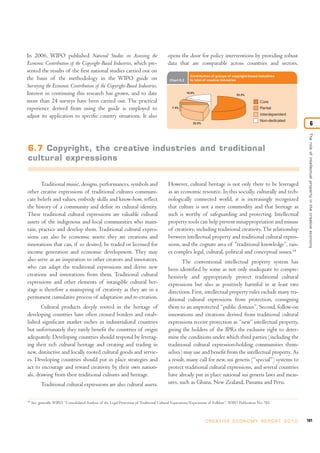 181C R E AT I V E E C O N O M Y R E P O R T 2 0 1 0
Theroleofintellectualpropertyinthecreativeeconomy
6
In 2006, WIPO published National Studies on Assessing the
Economic Contribution of the Copyright-Based Industries, which pre-
sented the results of the first national studies carried out on
the basis of the methodology in the WIPO guide on
Surveying the Economic Contribution of the Copyright-Based Industries.
Interest in continuing this research has grown, and to date
more than 24 surveys have been carried out. The practical
experience derived from using the guide is employed to
adjust its application to specific country situations. It also
opens the door for policy interventions by providing robust
data that are comparable across countries and sectors.
Traditional music, designs, performances, symbols and
other creative expressions of traditional cultures communi-
cate beliefs and values, embody skills and know-how, reflect
the history of a community and define its cultural identity.
These traditional cultural expressions are valuable cultural
assets of the indigenous and local communities who main-
tain, practice and develop them. Traditional cultural expres-
sions can also be economic assets: they are creations and
innovations that can, if so desired, be traded or licensed for
income generation and economic development. They may
also serve as an inspiration to other creators and innovators,
who can adapt the traditional expressions and derive new
creations and innovations from them. Traditional cultural
expressions and other elements of intangible cultural her-
itage is therefore a mainspring of creativity as they are in a
permanent cumulative process of adaptation and re-creation.
Cultural products deeply rooted in the heritage of
developing countries have often crossed borders and estab-
lished significant market niches in industrialized countries
but unfortunately they rarely benefit the countries of origin
adequately. Developing countries should respond by leverag-
ing their rich cultural heritage and creating and trading in
new, distinctive and locally rooted cultural goods and servic-
es. Developing countries should put in place strategies and
act to encourage and reward creativity by their own nation-
als, drawing from their traditional cultures and heritage.
Traditional cultural expressions are also cultural assets.
However, cultural heritage is not only there to be leveraged
as an economic resource. In this socially, culturally and tech-
nologically connected world, it is increasingly recognized
that culture is not a mere commodity and that heritage as
such is worthy of safeguarding and protecting. Intellectual
property tools can help prevent misappropriation and misuse
of creativity, including traditional creativity.The relationship
between intellectual property and traditional cultural expres-
sions, and the cognate area of “traditional knowledge”, rais-
es complex legal, cultural, political and conceptual issues.14
The conventional intellectual property system has
been identified by some as not only inadequate to compre-
hensively and appropriately protect traditional cultural
expressions but also as positively harmful in at least two
directions. First, intellectual property rules exclude many tra-
ditional cultural expressions from protection, consigning
them to an unprotected “public domain”. Second, follow-on
innovations and creations derived from traditional cultural
expressions receive protection as “new” intellectual property,
giving the holders of the IPRs the exclusive right to deter-
mine the conditions under which third parties (including the
traditional cultural expression-holding communities them-
selves) may use and benefit from the intellectual property. As
a result, many call for new, sui generis (“special”) systems to
protect traditional cultural expressions, and several countries
have already put in place national sui generis laws and meas-
ures, such as Ghana, New Zealand, Panama and Peru.
14
See, generally, WIPO, “Consolidated Analysis of the Legal Protection of Traditional Cultural Expressions/Expressions of Folklore”, WIPO Publication No. 785.
Chart 6.2
Contribution of groups of copyright-based industries
to total of creative industries
16.9%
7.5%
22.2%
53.3%
Core
Partial
Non-dedicated
Interdependent
6.7 Copyright, the creative industries and traditional
cultural expressions
 