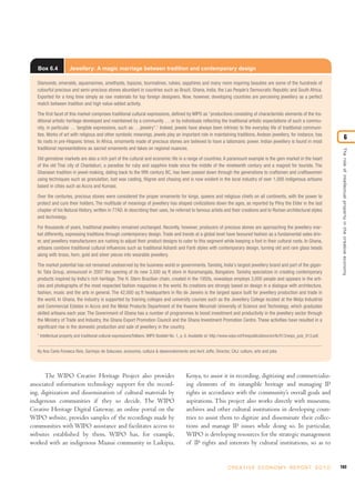 183C R E AT I V E E C O N O M Y R E P O R T 2 0 1 0
Theroleofintellectualpropertyinthecreativeeconomy
6
Box 6.4 Jewellery: A magic marriage between tradition and contemporary design
Diamonds, emeralds, aquamarines, amethysts, topazes, tourmalines, rubies, sapphires and many more inspiring beauties are some of the hundreds of
colourful precious and semi-precious stones abundant in countries such as Brazil, Ghana, India, the Lao People’s Democratic Republic and South Africa.
Exported for a long time simply as raw materials for top foreign designers. Now, however, developing countries are perceiving jewellery as a perfect
match between tradition and high value-added activity.
The first facet of this market comprises traditional cultural expressions, defined by WIPO as “productions consisting of characteristic elements of the tra-
ditional artistic heritage developed and maintained by a community … or by individuals reflecting the traditional artistic expectations of such a commu-
nity, in particular … tangible expressions, such as: …jewelry”.1
Indeed, jewels have always been intrinsic to the everyday life of traditional communi-
ties. Works of art with religious and other symbolic meanings, jewels play an important role in maintaining traditions. Andean jewellery, for instance, has
its roots in pre-Hispanic times. In Africa, ornaments made of precious stones are believed to have a talismanic power. Indian jewellery is found in most
traditional representations as sacred ornaments and takes on regional nuances.
Old gemstone markets are also a rich part of the cultural and economic life in a range of countries. A paramount example is the gem market in the heart
of the old Thai city of Chantaburi, a paradise for ruby and sapphire trade since the middle of the nineteenth century and a magnet for tourists. The
Ghanaian tradition in jewel-making, dating back to the fifth century BC, has been passed down through the generations to craftsmen and craftswomen
using techniques such as granulation, lost wax casting, filigree and chasing and is now evident in the local industry of over 1,000 indigenous artisans
based in cities such as Accra and Kumasi.
Over the centuries, precious stones were considered the proper ornaments for kings, queens and religious chiefs on all continents, with the power to
protect and cure their holders. The multitude of meanings of jewellery has shaped civilizations down the ages, as reported by Pliny the Elder in the last
chapter of his Natural History, written in 77AD. In describing their uses, he referred to famous artists and their creations and to Roman architectural styles
and technology.
For thousands of years, traditional jewellery remained unchanged. Recently, however, producers of precious stones are approaching the jewellery mar-
ket differently, expressing traditions through contemporary design. Trade and trends at a global level have favoured fashion as a fundamental sales driv-
er, and jewellery manufacturers are rushing to adjust their product designs to cater to this segment while keeping a foot in their cultural roots. In Ghana,
artisans combine traditional cultural influences such as traditional Ashanti and Fanti styles with contemporary design, turning old and rare glass beads
along with brass, horn, gold and silver pieces into wearable jewellery.
The market potential has not remained unobserved by the business world or governments. Tanishq, India's largest jewellery brand and part of the gigan-
tic Tata Group, announced in 2007 the opening of its new 3,500 sq ft store in Koramangala, Bangalore. Tanishq specializes in creating contemporary
products inspired by India's rich heritage. The H. Stern Brazilian chain, created in the 1950s, nowadays employs 3,000 people and appears in the arti-
cles and photographs of the most respected fashion magazines in the world. Its creations are strongly based on design in a dialogue with architecture,
fashion, music and the arts in general. The 42,000 sq ft headquarters in Rio de Janeiro is the largest space built for jewellery production and trade in
the world. In Ghana, the industry is supported by training colleges and university courses such as the Jewellery College located at the Weija Industrial
and Commercial Estates in Accra and the Metal Products Department of the Kwame Nkrumah University of Science and Technology, which graduates
skilled artisans each year. The Government of Ghana has a number of programmes to boost investment and productivity in the jewellery sector through
the Ministry of Trade and Industry, the Ghana Export Promotion Council and the Ghana Investment Promotion Centre. These activities have resulted in a
significant rise in the domestic production and sale of jewellery in the country.
1
Intellectual property and traditional cultural expressions/folklore, WIPO Booklet No. 1, p. 6. Available at: http://www.wipo.int/freepublications/en/tk/913/wipo_pub_913.pdf.
By Ana Carla Fonseca Reis, Garimpo de Solucoes, economia, cultura & desenvolvimento and Avril Joffe, Director, CAJ: culture, arts and jobs.
The WIPO Creative Heritage Project also provides
associated information technology support for the record-
ing, digitization and dissemination of cultural materials by
indigenous communities if they so decide. The WIPO
Creative Heritage Digital Gateway, an online portal on the
WIPO website, provides samples of the recordings made by
communities with WIPO assistance and facilitates access to
websites established by them. WIPO has, for example,
worked with an indigenous Maasai community in Laikipia,
Kenya, to assist it in recording, digitizing and commercializ-
ing elements of its intangible heritage and managing IP
rights in accordance with the community’s overall goals and
aspirations. This project also works directly with museums,
archives and other cultural institutions in developing coun-
tries to assist them to digitize and disseminate their collec-
tions and manage IP issues while doing so. In particular,
WIPO is developing resources for the strategic management
of IP rights and interests by cultural institutions, so as to
 