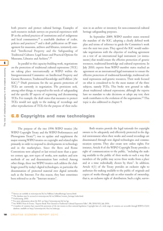 184 C R E AT I V E E C O N O M Y R E P O R T 2 0 1 0
both preserve and protect cultural heritage. Examples of
such resources include surveys on practical experiences with
IP in the archival practices of institutions and of indigenous
and local communities;18
a searchable database of codes,
policies and practices;19
and a draft publication on IP man-
agement for museums, archives and libraries, tentatively enti-
tled “Intellectual Property and the Safeguarding of
Traditional Cultures: Legal Issues and Practical Options for
Museums, Libraries and Archives”.20
In parallel to this capacity-building work, negotiations
on the protection of traditional cultural expressions (TCE)
are taking place internationally at WIPO within the
Intergovernmental Committee on Intellectual Property and
Genetic Resources,Traditional Knowledge and Folklore (the
IGC).21
Draft provisions for the sui generis protection of
TCEs are currently in negotiation. The provisions seek,
among other things, to respond to the needs of safeguarding
and the specific IP aspects of registering and documenting
TCEs. For example, the draft states that measures to protect
TCEs would not apply to the making of recordings and
other reproductions of TCEs for the purpose of their inclu-
sion in an archive or inventory for non-commercial cultural
heritage safeguarding purposes.
In September 2009, WIPO member states renewed
the mandate of the IGC, adopting a clearly defined work
plan and terms of reference to guide the Committee’s work
over the next two years. They agreed the IGC would under-
take negotiations with the objective of reaching agreement
on a text of an international legal instrument (or instru-
ments) that would ensure the effective protection of genetic
resources, traditional knowledge and cultural expressions. In
July 2010, experts from WIPO member states reached an
agreement on an international legal instrument to ensure the
effective protection of traditional knowledge, traditional cul-
tural expressions and genetic resources. Their work focused
on what is considered to be the most mature of the three
subjects, namely TCEs. This broke new ground in talks
about traditional cultural expressions; although the experts
have no mandate to take decisions or adopt any text, their
work contributes to the evolution of the negotiations.22
This
topic is also addressed in chapter 9.
Theroleofintellectualpropertyinthecreativeeconomy
6
6.8 Copyrights and new technologies
The purpose of the two 1996 WIPO treaties (the
WIPO Copyright Treaty and the WIPO Performances and
Phonograms Treaty23
) was to update and supplement the
major existingWIPO treaties on copyright and related rights
primarily in order to respond to developments in technology
and in the marketplace. Since the Bern and Rome
Conventions were adopted or last revised more than a quar-
ter century ago, new types of works, new markets and new
methods of use and dissemination have evolved. Among
other things, these two WIPO treaties each address the chal-
lenges posed by today’s digital technologies, in particular the
dissemination of protected material over digital networks
such as the Internet. For this reason, they have sometimes
been referred to as the “Internet treaties”.
Both treaties provide the legal rationale for copyright
owners to be adequately and effectively protected in the dig-
ital environment when their works and sound recordings are
disseminated through new digital technologies and commu-
nication systems. They also create new online rights. For
instance, Article 8 of theWIPO CopyrightTreaty provides a
right of communication to the public, “including the mak-
ing available to the public of their works in such a way that
members of the public may access these works from a place
and at a time individually chosen by them”. In addition,
Article 6(1) of the Treaty provides an exclusive right to
authorize the making available to the public of originals and
copies of works through sale or other transfer of ownership,
that is, an exclusive right of distribution. Such a right, surviv-
18
Surveys are available at www.wipo.int/tk/en/folklore/culturalheritage/surveys.html.
19
The database may be accessed at www.wipo.int/tk/en/folklore/creative_heritage/index.html.
20
Forthcoming, 2010.
21
For more information about the IGC see http://www.wipo.int/tk/en/igc.
22
See: WIPO News & Events, “Experts Break New Ground in Traditional Cultural Expression Talks”, PR/2010/652, July 2010.
23
A number of countries have enacted the provisions of the two treaties in their national legislation. Copyright laws of a wide range of countries are accessible through WIPO’s CLEA
database, available at: http://www.wipo.int/clea/en/index.jsp.
 