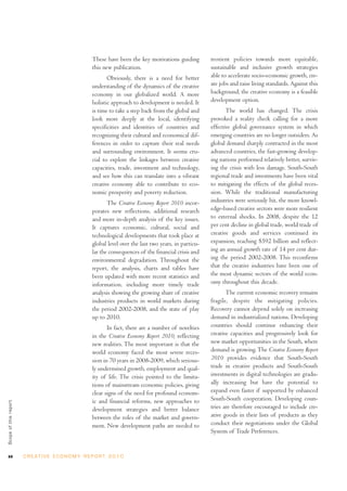 xx C R E AT I V E E C O N O M Y R E P O R T 2 0 1 0
These have been the key motivations guiding
this new publication.
Obviously, there is a need for better
understanding of the dynamics of the creative
economy in our globalized world. A more
holistic approach to development is needed. It
is time to take a step back from the global and
look more deeply at the local, identifying
specificities and identities of countries and
recognizing their cultural and economical dif-
ferences in order to capture their real needs
and surrounding environment. It seems cru-
cial to explore the linkages between creative
capacities, trade, investment and technology,
and see how this can translate into a vibrant
creative economy able to contribute to eco-
nomic prosperity and poverty reduction.
The Creative Economy Report 2010 incor-
porates new reflections, additional research
and more in-depth analysis of the key issues.
It captures economic, cultural, social and
technological developments that took place at
global level over the last two years, in particu-
lar the consequences of the financial crisis and
environmental degradation. Throughout the
report, the analysis, charts and tables have
been updated with more recent statistics and
information, including more timely trade
analysis showing the growing share of creative
industries products in world markets during
the period 2002-2008, and the state of play
up to 2010.
In fact, there are a number of novelties
in the Creative Economy Report 2010, reflecting
new realities. The most important is that the
world economy faced the most severe reces-
sion in 70 years in 2008-2009, which serious-
ly undermined growth, employment and qual-
ity of life. The crisis pointed to the limita-
tions of mainstream economic policies, giving
clear signs of the need for profound econom-
ic and financial reforms, new approaches to
development strategies and better balance
between the roles of the market and govern-
ment. New development paths are needed to
reorient policies towards more equitable,
sustainable and inclusive growth strategies
able to accelerate socio-economic growth, cre-
ate jobs and raise living standards. Against this
background, the creative economy is a feasible
development option.
The world has changed. The crisis
provoked a reality check calling for a more
effective global governance system in which
emerging countries are no longer outsiders. As
global demand sharply contracted in the most
advanced countries, the fast-growing develop-
ing nations performed relatively better, surviv-
ing the crisis with less damage. South-South
regional trade and investments have been vital
to mitigating the effects of the global reces-
sion. While the traditional manufacturing
industries were seriously hit, the more knowl-
edge-based creative sectors were more resilient
to external shocks. In 2008, despite the 12
per cent decline in global trade, world trade of
creative goods and services continued its
expansion, reaching $592 billion and reflect-
ing an annual growth rate of 14 per cent dur-
ing the period 2002-2008. This reconfirms
that the creative industries have been one of
the most dynamic sectors of the world econ-
omy throughout this decade.
The current economic recovery remains
fragile, despite the mitigating policies.
Recovery cannot depend solely on increasing
demand in industrialized nations. Developing
countries should continue enhancing their
creative capacities and progressively look for
new market opportunities in the South, where
demand is growing.The Creative Economy Report
2010 provides evidence that South-South
trade in creative products and South-South
investments in digital technologies are gradu-
ally increasing but have the potential to
expand even faster if supported by enhanced
South-South cooperation. Developing coun-
tries are therefore encouraged to include cre-
ative goods in their lists of products as they
conduct their negotiations under the Global
System of Trade Preferences.
Scopeofthisreport
 