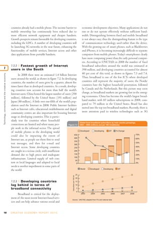 countries already had a mobile phone.The income barrier to
mobile ownership has continuously been reduced due to
more efficient network equipment and cheaper handsets.
Growth prospects remain favourable for developing countries,
including the LDCs. A number of developing countries will
be launching 3G networks in the near future, enhancing the
functionality of mobile services, Internet access and other
data applications from portable handsets.
7.2.2 Fastest growth of Internet
users in the South
In 2008 there were an estimated 1.4 billion Internet
users around the world, as shown in figure 7.2. In developing
countries, the number of users grew by a quarter, almost five
times faster than in developed countries. As a result, develop-
ing countries now account for more than half the world’s
Internet users. China hosted the largest number of users (298
million), followed by the United States (191 million) and
Japan (88 million). A little over one-fifth of the world’s pop-
ulation used the Internet in 2008. Public Internet facilities
such as Internet cafés, educational establishments and digital
community centres are also important for boosting Internet
usage in developing countries. This is partic-
ularly true for countries where household
connections are limited and where many peo-
ple work in the informal sector. The spread
of mobile phones in the developing world
could also be impacting the extent of
Internet use, as people use them first to send
text messages, and then for e-mail and
Internet access. Some developing countries
are caught in a vicious circle, with insufficient
demand due to high prices and inadequate
infrastructure. Limited supply of web con-
tent in local languages and adapted to local
needs is another impediment in some parts of
the world.
7.2.3 Developing countries
lag behind in terms of
broadband connectivity
Broadband is critical for the deploy-
ment of the most recent Internet-based serv-
ices and can help advance various social and
economic development objectives. Many applications do not
run or do not operate effectively without sufficient band-
width. Distinguishing between fixed and mobile broadband
is not always easy; thus the distinguishing feature is the type
of communication technology used rather than the device.
With the growing use of smart phones, such as Blackberries
and iPhones, it is becoming increasingly difficult to separate
computers from mobile phones.Today’s smartphones clearly
have more computing power than the early personal comput-
ers. According to UNCTAD, in 2008 the number of fixed
broadband subscribers around the world was estimated at
398 million, and developing countries accounted for almost
40 per cent of this total, as shown in figures 7.3 and 7.4.
Thus, broadband is one of the few ICTs where developed
countries still represent the majority of users; the Nordic
countries have the highest household penetration, followed
by Canada and the Netherlands. But this picture may soon
change, as broadband markets are growing fast in the emerg-
ing economies. China has become the world’s largest broad-
band market, with 83 million subscriptions in 2008, com-
pared to 79 million in the United States. Brazil has also
moved into the top ten broadband markets. Recently, there is
more attention paid to wireless technologies such as 3G
192 C R E AT I V E E C O N O M Y R E P O R T 2 0 1 0
Technology,connectivityandthecreativeeconomy
7
Figure 7.3
Global fixed broadband subscribers by main country groupings,
2003 – 2008 (millions and per 100 inhabitants)
2003 2004 2005 2006 2007 2008
Developed Developing EIT % Change
World Developed Developing EIT
0
5
10
15
20
25
Source: UNCTAD, adapted from ITU and national data
0
50
100
150
200
250
300
350
400
450
0%
10%
20%
30%
40%
50%
60%
70%
Subscribersper100inh.
 