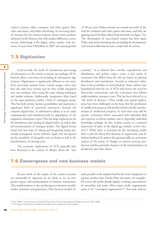 198 C R E AT I V E E C O N O M Y R E P O R T 2 0 1 0
Technology,connectivityandthecreativeeconomy
7
12
Pratt (2004). “Creative Clusters: Towards the Governance of the Creative Industries Production System”. Pratt (2000).
13
The merger of Time Warner and AOL was the first and best publicized of these mergers.
created content; online computer and video games; film,
video and music; and online advertising. An increasing share
of revenues for the content industry derives from products
delivered via the Internet, but with marked differences across
sectors. Advertising is the largest online market, with rev-
enues of more than $30 billion in 2007 and annual growth
of 30 per cent. Online revenues are around one-sixth of the
total for computer and video games and music, and they are
growing fastest for films, albeit from low levels (see figure 7.6).
The development of user-created content has been rapid.
Video and social networking sites are leading the development,
and virtual worlds have become a major hub of activity.
7.5 Digitization
Until recently, the mode of transmission and storage
of information on the creative economy was analogue. ICTs,
however, allow a new form of recording of information: dig-
itization. Digitization is significantly different in two ways.
First, previously separate forms (sound, images, texts) now
have the same basic format and are thus readily integrated
into one medium, often using the same editing techniques
and similar software. Additionally, integration, when based
on the same platform, enables a field of convergent media.
This has both artistic business possibilities and represents a
significant field of potential innovation. Second, the
common digital basis of information allows it to be easily
communicated and transferred with no degradation of the
original in subsequent copies.This has huge implications for
the distribution and copying of digital works (as well as dig-
ital transformation of analogue works). The digital format
means that new ways of editing and integrating media, pre-
viously unimagined, can be achieved. Again, this has opened
up the possibility of altogether new art forms as well as the
transformation of existing ones.
The economic implications of ICTs generally have
been discussed in the context of debates about the “new
economy”. It is claimed that cost-free reproduction and
distribution, and perfect copies, create a new mode of
economics that differs from the old one based on physical
distribution and manufacture. Second, as indicated earlier,
there is the possibility of novel products. Some authors have
hypothesized that the use of ICTs will remove the need for
face-to-face interactions, and the co-location that follows
might minimize transport costs. This has been referred to as
“the death of distance”. These totally new spatial implica-
tions have been challenged on the basis that the production
of intellectual property still involves labour and the transfor-
mation of intellectual property. As such there may still be
specific co-location effects associated with embodied skill
and expertise in labour markets and in physically embodied
knowledge exchange. In fact, evidence points to a renewed
importance of place in the digital age (namely, creative clus-
ters).12
While there is potential for the developing world,
there is also the threat that divisions of opportunity may be
further hardened.To answer this question fully, we need more
analysis of the nature of changes in creative-economy pro-
duction and the particular character of the transformation of
production and value chains.
7.6 Convergence and new business models
Because much of the output of the creative economy
can potentially be digitized, we are likely to see an even
greater impact and transformation in business transactions.
This transformation is also producing new business models,
market structures and governance. New business models are
made possible at the simplest level by the closer integration of
separate product lines (books, films and music, for example).
Of course, the media already display a striking concentration
of ownership and power. Most major media organizations
aspire to be “convergent organizations”13
that trade and use
 