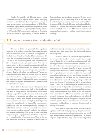200 C R E AT I V E E C O N O M Y R E P O R T 2 0 1 0
Technology,connectivityandthecreativeeconomy
7
Finally, the possibility of delivering services online
rather than through a physical presence allows developing
countries to benefit from their comparative advantage in
some labour-intensive services that make use of ICTs.There
are various ways in which governments can promote greater
use of ICTs by companies, especially SMEs, that lag in terms
of ICT uptake. SMEs represent the backbone of the creative
sector and employ a large majority of creative workers in
both developed and developing countries. Despite recent
progress in the area of connectivity, there are still many bot-
tlenecks that prevent creative entrepreneurs and small firms
from using ICTs efficiently.Their use is often limited by low
levels of ICT literacy, slow connection speeds, lack of local
content and high costs of use. Moreover, in rural areas of
many developing countries, even basic connectivity remains a
challenge.
7.7 Impact across the production chain
The use of ICTs can potentially have significant
impact on all steps of the production chain: conception, pro-
duction, distribution, access to audiences, and engagement in
feedback from the audience/market.The specificities are dif-
ferent for each production activity in the creative economy.
The aim of this section is to provide some illustrative exam-
ples of impact across the production chain. New ways of
making money or developing audiences are possible with dig-
itization and new business models, but the future direction is
uncertain. All cultural producers face potential instability in
the years ahead as well as huge potential growth.The new sys-
tems could undermine what have become, in the last 50 years
or so, the normal ways to organize, say, music or film produc-
tion and distribution. Understandably, those corporations
that currently occupy key positions in such a system will seek
to defend the “old ways”.
Recent shifts in the music industry illustrate the chal-
lenges that creative producers are likely to face in adopting
new ways of doing business. The old model of the music
industry has production and distribution at the centre, with
the objective of promoting and selling huge numbers of a
small range of music. This channels monopoly profits into
music companies and ensures very high intellectual property
returns (for a small number of bands). This process reduces
stockholding costs and increases profitability although it is
risky when it is unclear whether a hit is likely to be achieved
from any one recording (although marketing can influence
this situation enormously). This is why in music, as in film,
companies expect a large percentage of failure to be discount-
ed by a small number of super successes. Thus, in this sys-
tem, intellectual property is a key means by which artists can
make money through recording and by which music compa-
nies can target their production, distribution and sales as
much as possible.
This model is based on a world of physical products;
the new model is based on virtual products where storage
costs of digital files are practically zero and a potentially infi-
nite range of music can be available to the consumer. In fact,
the role of the music companies to promote and focus con-
sumers could be bypassed altogether if artists were to sell
directly to their audience. Of course, by exploiting the “long
tail” of products, any one artist is likely to make small
returns from intellectual property and the same is true for the
music companies. For the latter, the old economics of the
extra administrative costs of managing a large number of
artists and the costs of recording, etc. will be an incentive to
create a “short tail” or limited range of products. In such a
situation, it may be logical for artists to focus on activities
that make money, that is, live performances and the merchan-
dising opportunities that these afford. In this way, they can
earn a modest income. Moreover, since they are not relying
primarily on income from intellectual property, it is logical
that they reduce the price of their product, or give it away, in
order to generate demand and attendance at concerts. Of
course, they would still want to copyright the work to sell it
directly to the public.
This example is instructive in that it shows how the
significance of intellectual property may change from its role
as income generator to one of simple protection and moral
right under different conditions of production. The balance
of power might shift from large companies to independent
 