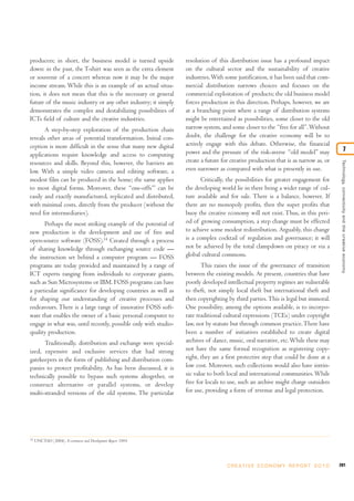 201C R E AT I V E E C O N O M Y R E P O R T 2 0 1 0
Technology,connectivityandthecreativeeconomy
7
producers; in short, the business model is turned upside
down: in the past, the T-shirt was seen as the extra element
or souvenir of a concert whereas now it may be the major
income stream. While this is an example of an actual situa-
tion, it does not mean that this is the necessary or general
future of the music industry or any other industry; it simply
demonstrates the complex and destabilizing possibilities of
ICTs field of culture and the creative industries.
A step-by-step exploration of the production chain
reveals other areas of potential transformation. Initial con-
ception is more difficult in the sense that many new digital
applications require knowledge and access to computing
resources and skills. Beyond this, however, the barriers are
low. With a simple video camera and editing software, a
modest film can be produced in the home; the same applies
to most digital forms. Moreover, these “one-offs”’ can be
easily and exactly manufactured, replicated and distributed,
with minimal costs, directly from the producer (without the
need for intermediaries).
Perhaps the most striking example of the potential of
new production is the development and use of free and
open-source software (FOSS).14
Created through a process
of sharing knowledge through exchanging source code —
the instruction set behind a computer program — FOSS
programs are today provided and maintained by a range of
ICT experts ranging from individuals to corporate giants,
such as Sun Microsystems or IBM. FOSS programs can have
a particular significance for developing countries as well as
for shaping our understanding of creative processes and
endeavours. There is a large range of innovative FOSS soft-
ware that enables the owner of a basic personal computer to
engage in what was, until recently, possible only with studio-
quality production.
Traditionally, distribution and exchange were special-
ized, expensive and exclusive services that had strong
gatekeepers in the form of publishing and distribution com-
panies to protect profitability. As has been discussed, it is
technically possible to bypass such systems altogether, or
construct alternative or parallel systems, or develop
multi-stranded versions of the old systems. The particular
resolution of this distribution issue has a profound impact
on the cultural sector and the sustainability of creative
industries.With some justification, it has been said that com-
mercial distribution narrows choices and focuses on the
commercial exploitation of products; the old business model
forces production in this direction. Perhaps, however, we are
at a branching point where a range of distribution systems
might be entertained as possibilities, some closer to the old
narrow system, and some closer to the “free for all”.Without
doubt, the challenge for the creative economy will be to
actively engage with this debate. Otherwise, the financial
power and the pressure of the risk-averse “old model” may
create a future for creative production that is as narrow as, or
even narrower as compared with what is presently in use.
Critically, the possibilities for greater engagement for
the developing world lie in there being a wider range of cul-
ture available and for sale. There is a balance, however. If
there are no monopoly profits, then the super profits that
buoy the creative economy will not exist. Thus, in this peri-
od of growing consumption, a step change must be effected
to achieve some modest redistribution. Arguably, this change
is a complex cocktail of regulation and governance; it will
not be achieved by the total clampdown on piracy or via a
global cultural commons.
This raises the issue of the governance of transition
between the existing models. At present, countries that have
poorly developed intellectual property regimes are vulnerable
to theft, not simply local theft but international theft and
then copyrighting by third parties.This is legal but immoral.
One possibility, among the options available, is to incorpo-
rate traditional cultural expressions (TCEs) under copyright
law, not by statute but through common practice.There have
been a number of initiatives established to create digital
archives of dance, music, oral narrative, etc.While these may
not have the same formal recognition as registering copy-
right, they are a first protective step that could be done at a
low cost. Moreover, such collections would also have intrin-
sic value to both local and international communities.While
free for locals to use, such an archive might charge outsiders
for use, providing a form of revenue and legal protection.
14
UNCTAD (2004). E-commerce and Development Report 2004.
 