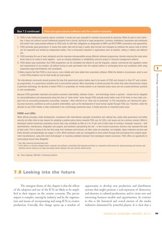 The emergent theme of this chapter is that the effects
of the adoption and use of the ICTs are likely to be ampli-
fied in their impact on the creative economy. The precise
impact is complex, varying by industry and by the organiza-
tion and means of incorporating and using ICTs in creative
production. Critically, this change opens up a window of
opportunity to develop new production and distribution
systems that might promote a real expansion of democracy
and diversity in cultural productions, and to create new and
interesting business models and opportunities. In contrast
to this is the historical and vested interest of the media
industries dominated by powerful players. It is clear that a
203C R E AT I V E E C O N O M Y R E P O R T 2 0 1 0
Technology,connectivityandthecreativeeconomy
7
Box 7.2 continued Free and open-source software and the creative economy
6. FOSS is fully intellectual property-regime compliant: it needs and uses copyright to maintain and promote its openness. While its spirit is anti-restric-
tive, it does not confront current intellectual property from a formal, technical or legal perspective. Countries, institutions, businesses and individuals
that switch from using pirated software to FOSS work to fulfil their obligations as designated by WIPO and WTO/TRIPS conventions and agreements
7. FOSS promotes good governance: It means that public data will be kept in public data-formats and managed by software the source code of which
can be inspected and verified by independent bodies. This is immensely important in applications such as taxation, voting or military and defence
use.
8. FOSS promotes the use of open standards and this improves interoperability among different software programmes, thereby reducing the costs when
these need to be made to work together – such as merging databases or establishing common project or financial management systems.
9. FOSS allows easy localization. Any FOSS programme can be translated and altered to suit the linguistic, cultural, commercial and regulatory needs
and requirements of any location, all without having to seek permission from the original authors or exchanging terms and conditions while using
(expensive) legal intermediaries and consultants.
10.Many experts feel that FOSS is more secure, more reliable and more stable than proprietary software. While the debate is inconclusive, what is sure
is that FOSS problems can be fixed locally by local experts.
The international community should promote the idea that government policy bodies need to be aware of FOSS and include it in their ICT and e-strate-
gy programmes, in e-governance activities and in procurement policies. More importantly, it should promote the notion that when Governments choose
a particular technology, the decision to select FOSS or a proprietary (or mixed) solution is an important policy issue and not a purely technical, practical
or cost consideration.
Because FOSS generates important and positive economic externalities, software choice – and technology choice in general – should not be relegated
to oversimplifications and assessments along the lines of “what works” (even though FOSS actually works better most of the time) or how costs com-
pare from an accounting perspective. Accounting “analyses”, often referred to as “total cost of ownership” or TCO calculations, are notorious for ignor-
ing local economic conditions as well as positive externalities, such as the development of local human capital through FOSS use. Therefore, while the
decision to use FOSS initially is often understood to be a technology-awareness issue, it finally becomes an important policy issue.
FOSS and LDCs
While ethical principles, skills development, compliance with international copyright conventions and national law, public-data governance and better
security are often cited as key reasons for adopting a positive policy stance towards FOSS use, for LDCs, cost issues can be a primary concern. While in
developed market economies proprietary licence fees may constitute as little as 5 to 10 per cent of total costs of running a computer resource – with
administration, maintenance, integration and support, and hardware representing the rest – in low-income economies, licences may represent the bulk
of total costs. This is owing to the fact that aside from hardware and licences, all other costs are essential, non-tradable, labour-intensive services and
these demand correspondingly low wages in LDCs. While hardware costs are manageable to some extent through bulk purchasing from original equip-
ment manufacturers, using thin-client technologies2
or recycling outdated hardware from developed market economies, FOSS offers an opportunity to
avoid paying licence fees altogether.
1
See: http://www.itu.int/wsis/index.html .
2
A thin client is a minimal, stripped-down computer and software combination that depends primarily on a powerful central server for data processing and memory and
therefore serves mainly as an input-and-output device between the user and the central server.
By: Dimo Calowski, UNCTAD, E-Commerce Branch.
7.8 Looking into the future
 