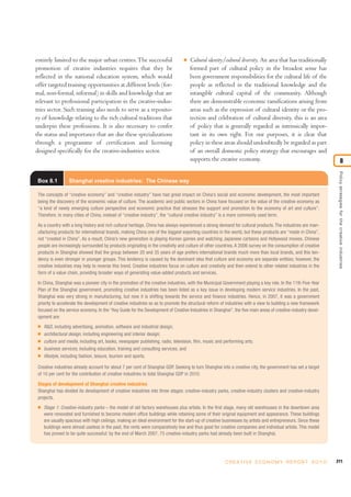 entirely limited to the major urban centres.The successful
promotion of creative industries requires that they be
reflected in the national education system, which would
offer targeted training opportunities at different levels (for-
mal, non-formal, informal) in skills and knowledge that are
relevant to professional participation in the creative-indus-
tries sector. Such training also needs to serve as a reposito-
ry of knowledge relating to the rich cultural traditions that
underpin these professions. It is also necessary to confer
the status and importance that are due these specializations
through a programme of certification and licensing
designed specifically for the creative-industries sector.
I Cultural identity/cultural diversity. An area that has traditionally
formed part of cultural policy in the broadest sense has
been government responsibilities for the cultural life of the
people as reflected in the traditional knowledge and the
intangible cultural capital of the community. Although
there are demonstrable economic ramifications arising from
areas such as the expression of cultural identity or the pro-
tection and celebration of cultural diversity, this is an area
of policy that is generally regarded as intrinsically impor-
tant in its own right. For our purposes, it is clear that
policy in these areas should undoubtedly be regarded as part
of an overall domestic policy strategy that encourages and
supports the creative economy.
211C R E AT I V E E C O N O M Y R E P O R T 2 0 1 0
Policystrategiesforthecreativeindustries
8
Box 8.1 Shanghai creative industries: The Chinese way
The concepts of “creative economy” and “creative industry” have had great impact on China’s social and economic development, the most important
being the discovery of the economic value of culture. The academic and public sectors in China have focused on the value of the creative economy as
“a kind of newly emerging culture perspective and economic practice that stresses the support and promotion to the economy of art and culture”.
Therefore, in many cities of China, instead of “creative industry”, the “cultural creative industry” is a more commonly used term.
As a country with a long history and rich cultural heritage, China has always experienced a strong demand for cultural products. The industries are man-
ufacturing products for international brands, making China one of the biggest exporting countries in the world, but these products are “made in China”,
not “created in China”. As a result, China’s new generation is playing Korean games and watching Japanese cartoons and Hollywood movies. Chinese
people are increasingly surrounded by products originating in the creativity and culture of other countries. A 2006 survey on the consumption of creative
products in Shanghai showed that the group between 20 and 35 years of age prefers international brands much more than local brands, and this ten-
dency is even stronger in younger groups. This tendency is caused by the dominant idea that culture and economy are separate entities; however, the
creative industries may help to reverse this trend. Creative industries focus on culture and creativity and then extend to other related industries in the
form of a value chain, providing broader ways of generating value-added products and services.
In China, Shanghai was a pioneer city in the promotion of the creative industries, with the Municipal Government playing a key role. In the 11th Five-Year
Plan of the Shanghai government, promoting creative industries has been listed as a key issue in developing modern service industries. In the past,
Shanghai was very strong in manufacturing, but now it is shifting towards the service and finance industries. Hence, in 2007, it was a government
priority to accelerate the development of creative industries so as to promote the structural reform of industries with a view to building a new framework
focused on the service economy. In the “Key Guide for the Development of Creative Industries in Shanghai”, the five main areas of creative-industry devel-
opment are:
I R&D, including advertising, animation, software and industrial design;
I architectural design, including engineering and interior design;
I culture and media, including art, books, newspaper publishing, radio, television, film, music and performing arts;
I business services, including education, training and consulting services; and
I lifestyle, including fashion, leisure, tourism and sports.
Creative industries already account for about 7 per cent of Shanghai GDP. Seeking to turn Shanghai into a creative city, the government has set a target
of 10 per cent for the contribution of creative industries to total Shanghai GDP in 2010.
Stages of development of Shanghai creative industries
Shanghai has divided its development of creative industries into three stages: creative-industry parks, creative-industry clusters and creative-industry
projects.
I Stage 1: Creative-industry parks – the model of old factory warehouses plus artists. In the first stage, many old warehouses in the downtown area
were renovated and furnished to become modern office buildings while retaining some of their original equipment and appearance. These buildings
are usually spacious with high ceilings, making an ideal environment for the start-up of creative businesses by artists and entrepreneurs. Since these
buildings were almost useless in the past, the rents were comparatively low and thus good for creative companies and individual artists. This model
has proved to be quite successful: by the end of March 2007, 75 creative-industry parks had already been built in Shanghai.
 
