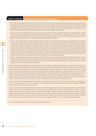212 C R E AT I V E E C O N O M Y R E P O R T 2 0 1 0
Policystrategiesforthecreativeindustries
8
Box 8.1 continued Shanghai creative industries: The Chinese way
Since most creative businesses start small and are modestly capitalized, these creative-industry parks play an important role at bringing such busi-
nesses together and providing an enabling environment. In addition, they may facilitate marketing such companies since the clients may approach
creative-industry parks when searching for suppliers. M50, an old warehouse converted into painting and sculpture galleries and studios, is a very
good example of these creative-industry parks. Numerous very creative artists are now concentrated in M50 and receive many visitors and clients.
Some of the artists at M50 became very successful and now have their artwork listed in Sotheby auctions.
With the support of the government, owners of culture-industry parks are able to convert unprofitable warehouses into prosperous office buildings.
In turn, the surrounding environment also improves. This model has proved to be very successful from a business perspective. However, it has some
shortcomings. Creative-industry parks remain owners, while creative businesses are renters.As real estate values increase and rents rise, some com-
panies and artists are forced to relocate, consequently hindering the industries’ development.
I Stage 2: Creative-industry clusters – clusters formed according to the local art and cultural resources. Eventually, creative-industry parks were found
to be insufficient to fully support the development of the creative industries. The Shanghai Municipal Government has stopped building new creative-
industry parks but continues to maintain and develop the existing 75 parks. Based on the latter, the government starts to explore the development of
creative-industry clusters, which take into consideration the characteristics of the local art and culture and intentionally focus on certain industries.
As a result, a full range of companies and businesses in the value chain are concentrated in these clusters so as to foster the development of that
particular industry. The main industries include: the theatre and performance-art cluster, the film and television cluster, the comic cartoon and game
cluster, the gallery cluster and the intellectual-property cluster. For example, the Zhangjiang Culture and Technology Creative Cluster has attracted
enterprises relating to comics and cartoons, games, television and movies, and post-production services. At present, this cluster concentrates 70 per
cent of the total production value of game software in China, including some of the top game businesses.
I Stage 3: Creative-industry projects – big and important events and projects based on the value chain. Shanghai is also trying to promote such proj-
ects in the creative industries. For the 2010 World Expo, a creative project is being carried out that will place in one service system all the elements
attractive to a participant in the World Expo, including clothing, food, accommodation, travel and entertainment. This kind of big project has great
potential to promote the creative enterprises in Shanghai.
All these quick developments require strong support from the government. A long-term policy and related strategies are necessary for the stable promo-
tion of the creative industries. Moreover, five-year plans are an effective way of informing people of the direction of development. Government initiatives
take the leading role and must continue to be the main impetus, particularly when facing competition from more developed creative industries in other
countries. For China, the development of creative industries involves almost all industries, and people are increasingly aware of this trend. Our target,
however, extends beyond GDP increases and includes the exploration of the potential of deeply-rooted Chinese culture for making creative products rich
in Chinese culture and heritage. The cultural value of the creative industries lies not solely in its products but also in the emergence of culture as a core
element of industrial and economic activities. Much progress remains to be made, though, as Chinese industries have been mainly manufacturers.
However, as exemplified by the experiences of other countries, creativity will become a driving force in the whole economy.
China is facing the twofold task of promoting new industries and improving traditional industries. Fostering cultural development is also paramount.
The creative industries provide us with a new perspective on our current gap vis-à-vis developed countries and a new way to explore the potential of
development as a big country rich in cultural resources.
Awareness of the value of creativity is just beginning in China. In the last two to three years, many cities have begun to explore the creative industries.
In the 16 cities that belong to the Yangtze delta, 14 are boosting creative industries. Moreover, Beijing has taken powerful measures to support its
creative industries. The value of creative talents is also increasingly recognized in society, with schools encouraging greater creativity among their
students, a change that may influence China’s entire education system.To properly understand and take advantage of this trend, the Ministry of Education
has started a three-year research project on China’s strategy for the creative industries. This exemplifies China’s commitment and vision for develop-
ment. Though its experience may not be easily replicated, it could be an interesting reference for other countries, especially developing ones.
By Prof. He Shou Chang, Executive Vice Chairman, Shanghai Creative Industry Association.
 