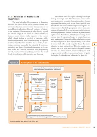 215C R E AT I V E E C O N O M Y R E P O R T 2 0 1 0
Policystrategiesforthecreativeindustries
8
8.4.2 Provision of finance and
investment
The actual role played by government in dispensing
funds for the cultural sector and the creative economy may
involve direct cultural provision via the state apparatus or via
an enabling role administered through a ministry of culture
or the equivalent. The expansion of cultural policy beyond
the concerns simply of core artistic and cultural activities, as
discussed earlier, entails a similar expansion of the ways in
which cultural funding is provided. In particular, public
finance and investment in the creative economy are expected
to extend beyond cultural ministries and to involve, in par-
ticular, ministries responsible for industrial development,
technology and finance. Traditionally, investment in the cul-
tural sector has directed investment and programming
towards projects, institutions and large enterprises that are all
heavily dependent on public incentives and financing.
The creative sector face capital rationing at all stages.
Start-up financing is often difficult to access because of the
uncertain prospects in markets for creative products; forecast-
ing demand for creative goods such as films is generally more
difficult than for more standardized products so public and
private investors often look upon projects in these areas as too
high-risk. Occasionally, firms have access to public investment
assistance programmes, business incubators or private venture-
capital sources. Nevertheless, difficulties in obtaining finance
continue into the operational stages of creative businesses,
when working capital is needed and funds for business expan-
sion are also typically in short supply. Contrary to the cultur-
al sector, which relies mostly on public funds, the creative
industries are more market-driven. Therefore, creative entre-
preneurs have to be more pro-active in dealing with commer-
cial banks and private investors, instead of relying too much
on government subsidies. A conventional model of public
funding for the cultural sector is illustrated in figure 8.1.
Figure 8.1 Funding flows to the cultural sector
Source: Gordon and Beilby-Orrin (2007:30).
Corporate
Sector
Household
Sector
Cultural
Sector
DOMESTIC
SECTOR
“Arm’s Length”
agencies
(public
broadcasting
corps, arts
councils)
National administrations
(Treasury, Ministries or
Depts. of Culture,
Interior, etc.)
Local
Administrations
Government sector
Incoming transfers from non-resident institutional units
(foreign governments and international organisations)
Outgoing transfers to non-resident institutional units
(foreign governments, international organisations, NPISHs and households)
NPISHs
(Non-profit
institutions
serving household)
State/Regional
Administrations
Household
sector
Non-
residents
Foundations
 