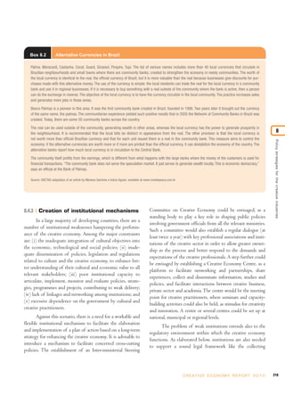 219C R E AT I V E E C O N O M Y R E P O R T 2 0 1 0
Policystrategiesforthecreativeindustries
8
8.4.3 Creation of institutional mechanisms
In a large majority of developing countries, there are a
number of institutional weaknesses hampering the perform-
ance of the creative economy. Among the major constraints
are: (i) the inadequate integration of cultural objectives into
the economic, technological and social policies; (ii) inade-
quate dissemination of policies, legislation and regulations
related to culture and the creative economy, to enhance bet-
ter understanding of their cultural and economic value to all
relevant stakeholders; (iii) poor institutional capacity to
articulate, implement, monitor and evaluate policies, strate-
gies, programmes and projects, contributing to weak delivery;
(iv) lack of linkages and networking among institutions; and
(v) excessive dependence on the government by cultural and
creative practitioners.
Against this scenario, there is a need for a workable and
flexible institutional mechanism to facilitate the elaboration
and implementation of a plan of action based on a long-term
strategy for enhancing the creative economy. It is advisable to
introduce a mechanism to facilitate concerted cross-cutting
policies. The establishment of an Inter-ministerial Steering
Committee on Creative Economy could be envisaged, as a
standing body to play a key role in shaping public policies
involving government officials from all the relevant ministries.
Such a committee would also establish a regular dialogue (at
least twice a year) with key professional associations and insti-
tutions of the creative sector in order to allow greater owner-
ship in the process and better respond to the demands and
expectations of the creative professionals. A step further could
be envisaged by establishing a Creative Economy Centre, as a
platform to facilitate networking and partnerships, share
experiences, collect and disseminate information, studies and
policies, and facilitate interactions between creative business,
private sector and academia.The centre would be the meeting
point for creative practitioners, where seminars and capacity-
building activities could also be held, as stimulus for creativity
and innovation. A centre or several centres could be set up at
national, municipal or regional levels.
The problem of weak institutions extends also to the
regulatory environment within which the creative economy
functions. As elaborated below, institutions are also needed
to support a sound legal framework like the collecting
Box 8.2 Alternative Currencies in Brazil
Palma, Maracanã, Castanha, Cocal, Guará, Girassol, Pirapire, Tupi. The list of various names includes more than 40 local currencies that circulate in
Brazilian neighbourhoods and small towns where there are community banks, created to strengthen the economy in needy communities. The worth of
the local currency is identical to the real, the official currency of Brazil, but it is more valuable than the real because businesses give discounts for pur-
chases made with this alternative money. The use of the currency is simple: the local residents can trade the real for the local currency in a community
bank and use it in regional businesses. If it is necessary to buy something with a real outside of the community where the bank is active, then a person
can do the exchange in reverse. The objective of the local currency is to have the currency circulate in the local community. The practice increases sales
and generates more jobs in those areas.
Banco Palmas is a pioneer in this area. It was the first community bank created in Brazil, founded in 1998. Two years later it brought out the currency
of the same name, the palmas. The communitarian experience yielded such positive results that in 2005 the Network of Community Banks in Brazil was
created. Today, there are some 50 community banks across the country.
The real can be used outside of the community, generating wealth in other areas, whereas the local currency has the power to generate prosperity in
the neighbourhood. It is recommended that the local bills be distinct in appearance from the real. The other provision is that the local currency is
not worth more than official Brazilian currency and that for each unit issued there is a real in the community bank. This measure aims to control the
economy: if the alternative currencies are worth more or if more are printed than the official currency, it can destabilize the economy of the country. The
alternative banks report how much local currency is in circulation to the Central Bank.
The community itself profits from the earnings, which is different from what happens with the large banks where the money of the customers is used for
financial transactions. “The community bank does not serve the speculation market. It just serves to generate wealth locally. This is economic democracy,”
says an official at the Bank of Palmas.
Source: UNCTAD adaptation of an article by Mariana Sanches e Inácio Aguiar; available at www.revistaepoca.com.br
 