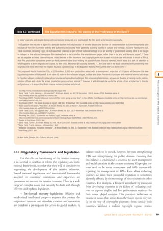 221C R E AT I V E E C O N O M Y R E P O R T 2 0 1 0
8.4.4 Regulatory framework and legislation
For the effective functioning of the creative economy,
it is essential to establish or reform the regulatory and insti-
tutional frameworks, in order that they will be conducive to
supporting the development of the creative industries.
Sound national regulations and institutional frameworks
adapted to countries’ conditions and capacities are
paramount to nurture the creative economy. There is a wide
range of complex issues that can only be dealt with through
effective and updated legislation.
– Intellectual property legislation: Effective and
modernized intellectual property regimes that protect the
originators’ interests and stimulate creation and innovation
are therefore a pre-requisite for access to global markets. A
balance needs to be struck, however, between strengthening
IPRs and strengthening the public domain. Ensuring that
this balance is established is essential to asset management
and wealth creation in the creative economy. Copyright sys-
tems need to be more transparent and fully accountable
regarding the management of IPRs. Even where collecting
societies do exist, their successful operation is sometimes
adversely affected by shortcomings of sister societies in other
countries. For example, a frequent complaint by musicians
from developing countries is the failure of collecting soci-
eties to capture airplay and live performance statistics for
their music played overseas. This perceived unfairness in
treatment means that artists from the South receive very lit-
tle in the way of copyrights payments from outside their
countries. Without a realistic copyright regime, creative
Policystrategiesforthecreativeindustries
8
Box 8.3 continued The Egyptian film industry: The waning of the “Hollywood of the East”?
in today’s society, and despite being controversial and produced on a low budget, the film went on to become successful.
The Egyptian film industry is again in a delicate position not only because of societal taboos and the rise of fundamentalism but more importantly also
because of how film is viewed both by the authorities and society more generally as being outside of culture and heritage. As Samir Farid points out,
“Arab countries, including Egypt, do not view their cinemas as part of their national heritage or an art worthy of government subsidy. Film is not taught
in colleges of fine arts and newspaper film reviews tend to be located on the entertainment pages, rather than in the arts and literature pages”.10
There
are no negative archives, cinematheques, video libraries or film museums and copyright protection is poor. As is the case with music in much of Africa,
Arab film production companies prefer up-front payment rather than waiting for possible future financial rewards, which leads to a lack of attention to
what happens to their originals and copies. As film critic, Mohamed El-Assiouty, laments, “…they are not in the least concerned with preserving their
originals and more often than not neglect to place a positive copy in the Egyptian National Film Centre (ENFC)’s store room”.11
The proposed Media Production City, a $200-million, 5,000-acre production venue with a development projection of 10 years will become the new
Egyptian equivalent of Hollywood. It will have 13 state-of-the-art sound stages, outdoor sets (from Pharaonic cityscapes and medieval Islamic backdrops
to Egyptian villages, modern Egyptian street scenes and agricultural settings), film processing laboratories, an open-air theatre, a training centre, admin-
istration offices and a hotel for actors, production personnel and visitors.12
However, it will ultimately be up to the artists – from scriptwriter to director
and producer – to ensure that Arab cinema remains creative and vibrant.
1
See http://www.powerofculture.nl/uk/specials/film/egypt.html
2
Samir Farid, “Lights, camera --- retrospection”, Al-Ahram Weekly, no. 462, 30 December 1999-5 January 2000. Available online at:
http://weekly.ahram.org.eg/1999/462/cinema.htm
3
Peter Warg (2007), “Egypt’s Hollywood mammoth film centre going up near Giza”, in New Middle East Magazine. Available online at: http://archives.obs-us.com/obs/ger-
man/books/mem/n01a08.htm
4
Guy Brown (2002), “The movie business in Egypt”, AME Info, 8 December 2002. Available online at: http://www.ameinfo.com/16692.html
5
Musri Saad El-Din (2007), “Plain talk”, Al-Ahram Weekly, no. 838, 29 March-4 April 2007. Available online at:
http://weekly.ahram.org.eg/2007/838/cu3.htm
6
Samir Farid (2006), “An Egyptian story”, Al-Ahram Weekly, no. 821, 23-29 November 2006. Available online at:
http://weekly.ahram.org.eg/2006/821/cu4.htm
7
Advameg, Inc. (2007), “Economics and Politics, Egypt”. Available online at
http://www.filmreference.com/encyclopedia/Criticism-Ideology/Egypt-ECONOMICS-AND-POLITICS.html
8
Quoted in Guy Brown (2002), ibid.
9
Samir Farid, “Seven”, Al-Ahram Weekly, no. 849, 14-20 June 2007. Available online at: http://weekly.ahram.org.eg/2007/849/cu4.htm
10
Samir Farid, “Lights, camera – retrospection”, ibid.
11
Mohamed El-Assiouty, “Forgotten memories”, Al-Ahram Weekly, no. 445, 2-8 September 1999. Available online at: http://weekly.ahram.org.eg/1999/445/cu5.htm
12
Peter Warg (2007), ibid.
By Avril Joffe, Director, CAJ (Culture, Arts and Jobs).
 