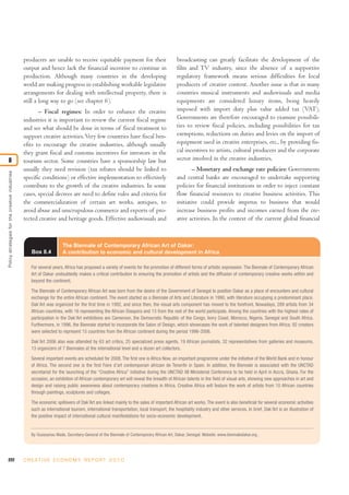 222 C R E AT I V E E C O N O M Y R E P O R T 2 0 1 0
Policystrategiesforthecreativeindustries
8
producers are unable to receive equitable payment for their
output and hence lack the financial incentive to continue in
production. Although many countries in the developing
world are making progress in establishing workable legislative
arrangements for dealing with intellectual property, there is
still a long way to go (see chapter 6).
– Fiscal regimes: In order to enhance the creative
industries it is important to review the current fiscal regime
and see what should be done in terms of fiscal treatment to
support creative activities.Very few countries have fiscal ben-
efits to encourage the creative industries, although usually
they grant fiscal and customs incentives for investors in the
tourism sector. Some countries have a sponsorship law but
usually they need revision (tax rebates should be linked to
specific conditions) or effective implementation to effectively
contribute to the growth of the creative industries. In some
cases, special decrees are need to define rules and criteria for
the commercialization of certain art works, antiques, to
avoid abuse and unscrupulous commerce and exports of pro-
tected creative and heritage goods. Effective audiovisuals and
broadcasting can greatly facilitate the development of the
film and TV industry, since the absence of a supportive
regulatory framework means serious difficulties for local
producers of creative content. Another issue is that in many
countries musical instruments and audiovisuals and media
equipments are considered luxury items, being heavily
imposed with import duty plus value added tax (VAT).
Governments are therefore encouraged to examine possibili-
ties to review fiscal policies, including possibilities for tax
exemptions, reductions on duties and levies on the import of
equipment used in creative enterprises, etc., by providing fis-
cal incentives to artists, cultural producers and the corporate
sector involved in the creative industries.
– Monetary and exchange rate policies: Governments
and central banks are encouraged to undertake supporting
policies for financial institutions in order to inject constant
flow financial resources to creative business activities. This
initiative could provide impetus to business that would
increase business profits and incomes earned from the cre-
ative activities. In the context of the current global financial
Box 8.4
The Biennale of Contemporary African Art of Dakar:
A contribution to economic and cultural development in Africa
For several years, Africa has proposed a variety of events for the promotion of different forms of artistic expression. The Biennale of Contemporary African
Art of Dakar undoubtedly makes a critical contribution to ensuring the promotion of artists and the diffusion of contemporary creative works within and
beyond the continent.
The Biennale of Contemporary African Art was born from the desire of the Government of Senegal to position Dakar as a place of encounters and cultural
exchange for the entire African continent. The event started as a Biennale of Arts and Literature in 1990, with literature occupying a predominant place.
Dak’Art was organized for the first time in 1992, and since then, the visual arts component has moved to the forefront. Nowadays, 289 artists from 34
African countries, with 16 representing the African Diaspora and 13 from the rest of the world participate. Among the countries with the highest rates of
participation in the Dak’Art exhibitions are Cameroon, the Democratic Republic of the Congo, Ivory Coast, Morocco, Nigeria, Senegal and South Africa.
Furthermore, in 1996, the Biennale started to incorporate the Salon of Design, which showcases the work of talented designers from Africa; 92 creators
were selected to represent 15 countries from the African continent during the period 1996-2006.
Dak’Art 2006 also was attended by 63 art critics, 25 specialized press agents, 19 African journalists, 32 representatives from galleries and museums,
13 organizers of 7 Biennales at the international level and a dozen art collectors.
Several important events are scheduled for 2008. The first one is Africa Now, an important programme under the initiative of the World Bank and in honour
of Africa. The second one is the first Foire d’art contemporain africain de Tenerife in Spain. In addition, the Biennale is associated with the UNCTAD
secretariat for the launching of the “Creative Africa” initiative during the UNCTAD XII Ministerial Conference to be held in April in Accra, Ghana. For the
occasion, an exhibition of African contemporary art will reveal the breadth of African talents in the field of visual arts, showing new approaches in art and
design and raising public awareness about contemporary creations in Africa. Creative Africa will feature the work of artists from 10 African countries
through paintings, sculptures and collages.
The economic spillovers of Dak’Art are linked mainly to the sales of important African art works. The event is also beneficial for several economic activities
such as international tourism, international transportation, local transport, the hospitality industry and other services. In brief, Dak’Art is an illustration of
the positive impact of international cultural manifestations for socio-economic development.
By Ousseynou Wade, Secretary-General of the Biennale of Contemporary African Art, Dakar, Senegal. Website: www.biennaledakar.org .
 
