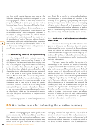 224 C R E AT I V E E C O N O M Y R E P O R T 2 0 1 0
ated for a specific purpose; they may cover many or a few
industries; and they may contribute to development in a par-
ticular geographical location, as in the many creative-indus-
try parks established in recent years in cities such as
Barcelona, Spain, Rosario, Argentina and Shanghai, China.
The promotion of cluster development has proved to
be an efficient way of organizing the creative industries and
the non-formal sector. Cluster development contributes to
the creation of synergy both within and between different
sub-sectors of the creative industries. It also contributes to
the identification of needs of the sector and areas for policy
development, and helps to justify relatively large investments
that focus on the drivers (the infrastructure) needed to cre-
ate the necessary enabling environment for the promotion of
growth in the creative-industry sector.
8.4.7 Stimulating creative entrepreneurship
The management of creative businesses requires spe-
cific skills in both the entrepreneurial and the artistic or cul-
tural aspects of the business operation. In developing coun-
tries, skill-development programmes and vocational training
courses can address these difficulties, but progress tends to
be slow. Often, there is lack of understanding of the value
chain in the creative industries and the roles and responsibil-
ities of the players at each stage of the value chain. For
instance, African artists who have successfully penetrated
World Music and who have been recorded locally need inter-
mediaries to distribute their work internationally, so the
commercial value of their success is usually not retained
within their countries. This lack of understanding extends
not only to role-players within the industry but to the indus-
try and government, where commercial goals and objectives
of cultural policy collide over the purpose of the support
and where role-players see themselves in competition with
one another.
In enhancing capacities of creative entrepreneurs, sup-
port should also be extended to enable small and medium-
sized enterprises to become vibrant and contribute to the
economy. Indeed, providing capacity-building and adequate
training and exposure to creatives can have a multiplying
effect on creativity. Issues such as the preparation of sound
commercial business plans and the submission of applica-
tions to a micro-financing facility or commercial bank could
be decisive for many potentially successful creative projects.
8.4.8 Institution of effective data-collection
measures
The issue of the necessity of reliable statistics is ever-
present in all reports and discussions about the creative
industries and the creative economy. It is almost redundant
to say that effective and useful data collection is necessary
and an imperative for any type of assessment and policy for-
mulation. The problem of a lack of quantitative and quali-
tative data for the creative industries is a key impediment for
informed policymaking.
This report stresses the need for the adoption of a
methodology for the collection and analysis of universally
comparable and reliable data on creative industries that map-
ping studies rarely meet.The creative industries in the South
operate mainly in the informal sector, where the terrain is
usually uncharted and the infrastructure of the industries
remains opaque. There is no doubt that targeted investment
and policy can go a long way in realizing the growth poten-
tial of the creative industries, but unless the economic value
of these industries can be benchmarked and measured, few
concrete policy steps can be taken towards this goal. All
countries, but in particular the developing ones, should col-
lect reliable and consistent data on the creative economy in
order to formulate a comprehensive strategy and allocate
resources to develop the sector. An initial effort to identify
what data is collected, both quantitative and qualitative,
would give policymakers a useful overview.
Policystrategiesforthecreativeindustries
8
8.5 A creative nexus for enhancing the creative economy
Despite encouraging prospects for the growth of the
creative economy in the developing world, there are problems.
Many opportunities for value creation, employment expan-
sion, technological upgrading and market development in the
creative sector have gone unrealized. As described above,
developing countries face huge obstacles, such as lack of
investment and entrepreneurial skills, inadequate infrastruc-
ture, absence of appropriate financing mechanisms and weak
institutional and legal frameworks to support the growth of
the creative industries. As a result, access by Southern coun-
 