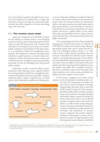 tries to the benefits of growth in the global creative econo-
my has been limited at best. Indeed, there is a danger that
when these countries are brought into international market
networks, they will be relegated to the lowest value-adding
stages in the value chain.
8.5.1 The creative nexus model
Against this background, the UNCTAD secretariat
has been shaping an economic model to assist developing
countries to optimize trade and development gains from the
creative economy. The basic premise is the recognition that
trade plays an increasing role in promoting socio-economic
growth, employment and development. Trade alone, howev-
er, is an insufficient condition for strengthening creative
capacities. The contribution of domestic and foreign direct
investment to capital formation is essential to induce tech-
nology-led, as well as soft innovation, artistic creativity and
technical inventiveness. In addition, creative entrepreneurship
can provide the basis for well-adapted and result-oriented
market strategies.
Furthermore, in order to positively influence export
performance while enhancing creative capacities, effective
cross-cutting mechanisms should aim at strengthening insti-
tutional and regulatory instruments, particularly to support
intellectual property regimes, competition law and fiscal
policies. Such a framework can facilitate the following: bet-
ter access to financing, including microcredit for independ-
ent creative workers and microenterprises; the formation of
creative clusters for sharing know-how and infrastructure
facilities; investment promotion and public-pr