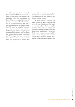 IX. In the aftermath of the crisis, the
firmness of the market for creative products is
a sign that many people in the world are eager
for culture, social events, entertainment and
leisure. They are devoting a higher share of
their income to memorable life experiences
that are associated with status, style, brands
and differentiation; this phenomenon, a sym-
bol of the way of life in much of contempo-
rary society, is rooted in the creative economy.
Evidence suggests that even during the global
recession people continued to go to cinemas
and museums, listen to music, watch videos
andTV shows, play video games, etc. Even in
times of crisis, creative products continue to
thrive as an integral part of our lives. This
explains why some creative sectors appear
more resilient to economic downturns and
can contribute to a more sustainable and
inclusive economic recovery.
X. Each country is different, each
market is special and each creative product has
its specific touch and splendour. Nonetheless,
every country might be able to identify key
creative industries that have not yet been
exploited to their full potential so as to reap
developmental benefits. There is no one-size-
fits-all prescription; each country should for-
mulate a feasible strategy to foster its creative
economy, based on its own strengths, weak-
ness and realities. The time for action is now.
xxvC R E AT I V E E C O N O M Y R E P O R T 2 0 1 0
TenKeyMessages
 