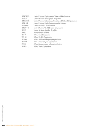 xxviii C R E AT I V E E C O N O M Y R E P O R T 2 0 1 0
UNCTAD United Nations Conference on Trade and Development
UNDP United Nations Development Programme
UNESCO United Nations Educational, Scientific and Cultural Organization
UNHCR United Nations High Commissioner for Refugees
UNICEF United Nations Children’s Fund
UNWTO United Nations World Tourism Organization
USSR Union of Soviet Socialist Republics
VCR Video cassette recorder
WFP World Food Programme
WHO World Health Organization
WIPO World Intellectual Property Organization
WMO World Meteorological Organization
WSIS World Summit on the Information Society
WTO World Trade Organization
Abbreviationsandacronyms
 