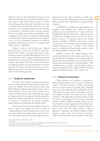 addition to whatever commercial value they may possess and
that this cultural value may not be fully measurable in mon-
etary terms. In other words, cultural activities of various
sorts and the goods and services that they produce are valued
— both by those who make them and by those who con-
sume them — for social and cultural reasons that are likely
to complement or transcend a purely economic valuation.
These reasons might include aesthetic considerations or the
contribution of the activities to community understanding
of cultural identity. If such cultural value can be identified,
it may serve as an observable characteristic by which to
distinguish cultural goods and services as compared with
different types of commodities.
Defined in either or both of these ways, “cultural
goods and services” can be seen as a subset of a wider cate-
gory that can be called “creative goods and services”, whose
production requires some reasonably significant level of cre-
ativity. Thus the “creative” category extends beyond cultural
goods and services as defined above to include products such
as fashion and software.These latter can be seen as essential-
ly commercial products, but their production does involve
some level of creativity. This distinction provides a basis for
differentiating between cultural and creative industries, as is
discussed in the following sections.
1.1.3 Cultural industries
The term “culture industry” appeared in the post-war
period as a radical critique of mass entertainment by mem-
bers of the Frankfurt school led by Theodor Adorno and
Max Horkheimer, followed subsequently by writers such as
Herbert Marcuse.4
At that time, “culture industry” was a
concept intended to shock; culture and industry were argued
to be opposites and the term was used in polemics against the
limitations of modern cultural life. It continued to be used as
an expression of contempt for the popular newspapers,
movies, magazines and music that distracted the masses.5
In the present day, there remain different interpreta-
tions of culture as an industry. For some, the notion of
“cultural industries” evokes dichotomies such as elite versus
mass culture, high versus popular culture, and fine arts ver-
sus commercial entertainment. More generally, however, the
proposition that the cultural industries are simply those
industries that produce cultural goods and services, typically
defined along the lines outlined above, has gained greater
acceptance.
In UNESCO, for example, the cultural industries are
regarded as those industries that “combine the creation,
production and commercialization of contents which are
intangible and cultural in nature. These contents are typical-
ly protected by copyright and they can take the form of
goods or services”. An important aspect of the cultural
industries, according to UNESCO, is that they are “central
in promoting and maintaining cultural diversity and in
ensuring democratic access to culture”.6
This two-fold
nature — combining the cultural and the economic — gives
the cultural industries a distinctive profile.
Similarly, in France, the “cultural industries” have
recently been defined as a set of economic activities that com-
bine the functions of conception, creation and production of
culture with more industrial functions in the large-scale man-
ufacture and commercialization of cultural products.7
Such
a definition seems to initiate a process leading towards a
broader interpretation of the cultural industries than that
implied by traditional notions of the “cultural sector”.
1.1.4 Cultural economics
Many politicians and academics, particularly in
Europe and Latin America, use the concept of “cultural eco-
nomics” or the term “economy of culture” when dealing
with the economic aspects of cultural policy. Moreover,
many artists and intellectuals feel uncomfortable with the
emphasis given to market aspects in the debate on the cre-
ative industries and hence the creative economy. “Cultural
economics” is the application of economic analysis to all of
the creative and performing arts, the heritage and cultural
industries, whether publicly or privately owned. It is con-
cerned with the economic organization of the cultural sector
and with the behaviour of producers, consumers and govern-
ments in this sector. The subject includes a range of
approaches, mainstream and radical, neoclassical, welfare
economics, public policy and institutional economics.8
While the theoretical and economic analysis in this report
5C R E AT I V E E C O N O M Y R E P O R T 2 0 1 0
Conceptandcontextofthecreativeeconomy
1
4
Adorno and Horkheimer (1947), Marcuse (1991).
5
Carey (1992).
6
See http://portal.unesco.org/culture/en/ev.php-URL_ID=34603&URL_DO=DO_TOPIC&URL_SECTION=201.html
7
Département des études, de la prospective et des statistiques (2006:7).
8
According to the definition by the Journal of Cultural Economics, an academic quarterly periodical published in cooperation with the Association of Cultural Economics International.
 