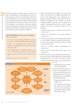8 C R E AT I V E E C O N O M Y R E P O R T 2 0 1 0
classify these industries in domains, groups or categories. Yet
doing so would facilitate an understanding of the cross-sec-
toral interactions as well as of the broad picture. This classi-
fication could also be used to provide consistency in quanti-
tative and qualitative analysis. It should be noted that all trade
statistics presented in this report are based on this classifica-
tion. According to this classification, the creative industries
comprise four large groups, taking into account their distinct
characteristics. These groups, which are heritage, arts, media
and functional creations, are described in figure 1.3.
I Heritage. Cultural heritage is identified as the origin of all
forms of arts and the soul of cultural and creative indus-
tries. It is the starting point of this classification. It is
heritage that brings together cultural aspects from the
historical, anthropological, ethnic, aesthetic and societal
viewpoints, influences creativity and is the origin of a
number of heritage goods and services as well as cultural
activities. This group is therefore divided into two
subgroups:
– Traditional cultural expressions: art crafts, festivals and cele-
brations; and
– Cultural sites: archaeological sites, museums, libraries,
exhibitions, etc.
I Arts. This group includes creative industries based purely
on art and culture. Artwork is inspired by heritage, iden-
tity values and symbolic meaning. This group is divided
into two large subgroups:
– Visual arts: painting, sculpture, photography and
antiques; and
– Performing arts: live music, theatre, dance, opera, circus,
puppetry, etc.
I Media.This group covers two subgroups of media that pro-
duce creative content with the purpose of communicating
with large audiences (“new media” is classified separately):
– Publishing and printed media: books, press and other publica-
tions; and
– Audiovisuals: film, television, radio
and other broadcasting.
I Functional creations.This group com-
prises more demand-driven and
services-oriented industries creat-
ing goods and services with func-
tional purposes. It is divided into
the following subgroups:
– Design: interior, graphic, fashion,
jewellery, toys;
– New media: architectural, advertis-
ing, cultural and recreational,
creative research and develop-
ment (R&D), digital and other
related creative services.
Conceptandcontextofthecreativeeconomy
1
Figure 1.3 UNCTAD classification of creative industries
Source: UNCTAD
Heritage
Arts
Media
Functional
creations
Creative industries
Performing arts
Live music, theatre, dance,
opera, circus, puppetry, etc.
Audiovisuals
Film, television, radio,
other broadcasting
Cultural sites
Archaeological sites,
museums, libraries,
exhibitions, etc.
Traditional
cultural expressions
Art crafts, festivals
and celebrations
Visual arts
Paintings, sculptures,
photography and antiques
Publishing and
printed media
Books, press and
other publications
Design
Interior, graphic,
fashion, jewellery and toys
New media
Software, video games,
digitized creative content
Creative services
Architectural, advertising,
creative R&D, cultural
& recreational
UNCTAD definition of the creative industries
The creative industries:
I are the cycles of creation, production and distribution of goods and
services that use creativity and intellectual capital as primary inputs;
I constitute a set of knowledge-based activities, focused on but not
limited to arts, potentially generating revenues from trade and intel-
lectual property rights;
I comprise tangible products and intangible intellectual or artistic
services with creative content, economic value and market objectives;
I stand at the crossroads of the artisan, services and industrial sectors;
and
I constitute a new dynamic sector in world trade.
 