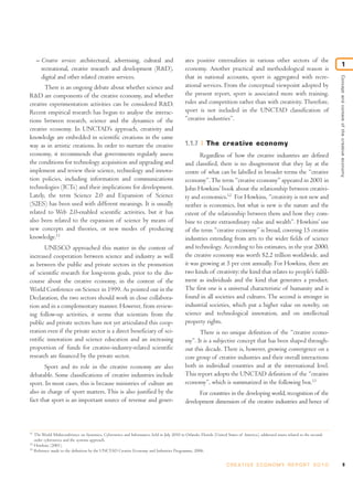 – Creative services: architectural, advertising, cultural and
recreational, creative research and development (R&D),
digital and other related creative services.
There is an ongoing debate about whether science and
R&D are components of the creative economy, and whether
creative experimentation activities can be considered R&D.
Recent empirical research has begun to analyse the interac-
tions between research, science and the dynamics of the
creative economy. In UNCTAD’s approach, creativity and
knowledge are embedded in scientific creations in the same
way as in artistic creations. In order to nurture the creative
economy, it recommends that governments regularly assess
the conditions for technology acquisition and upgrading and
implement and review their science, technology and innova-
tion policies, including information and communications
technologies (ICTs) and their implications for development.
Lately, the term Science 2.0 and Expansion of Science
(S2ES) has been used with different meanings. It is usually
related to Web 2.0-enabled scientific activities, but it has
also been related to the expansion of science by means of
new concepts and theories, or new modes of producing
knowledge.11
UNESCO approached this matter in the context of
increased cooperation between science and industry as well
as between the public and private sectors in the promotion
of scientific research for long-term goals, prior to the dis-
course about the creative economy, in the context of the
World Conference on Science in 1999. As pointed out in the
Declaration, the two sectors should work in close collabora-
tion and in a complementary manner. However, from review-
ing follow-up activities, it seems that scientists from the
public and private sectors have not yet articulated this coop-
eration even if the private sector is a direct beneficiary of sci-
entific innovation and science education and an increasing
proportion of funds for creative-industry-related scientific
research are financed by the private sector.
Sport and its role in the creative economy are also
debatable. Some classifications of creative industries include
sport. In most cases, this is because ministries of culture are
also in charge of sport matters. This is also justified by the
fact that sport is an important source of revenue and gener-
ates positive externalities in various other sectors of the
economy. Another practical and methodological reason is
that in national accounts, sport is aggregated with recre-
ational services. From the conceptual viewpoint adopted by
the present report, sport is associated more with training,
rules and competition rather than with creativity. Therefore,
sport is not included in the UNCTAD classification of
“creative industries”.
1.1.7 The creative economy
Regardless of how the creative industries are defined
and classified, there is no disagreement that they lay at the
centre of what can be labelled in broader terms the “creative
economy”.The term “creative economy” appeared in 2001 in
John Howkins’ book about the relationship between creativi-
ty and economics.12
For Howkins, “creativity is not new and
neither is economics, but what is new is the nature and the
extent of the relationship between them and how they com-
bine to create extraordinary value and wealth”. Howkins’ use
of the term “creative economy” is broad, covering 15 creative
industries extending from arts to the wider fields of science
and technology. According to his estimates, in the year 2000,
the creative economy was worth $2.2 trillion worldwide, and
it was growing at 5 per cent annually. For Howkins, there are
two kinds of creativity: the kind that relates to people’s fulfil-
ment as individuals and the kind that generates a product.
The first one is a universal characteristic of humanity and is
found in all societies and cultures. The second is stronger in
industrial societies, which put a higher value on novelty, on
science and technological innovation, and on intellectual
property rights.
There is no unique definition of the “creative econo-
my”. It is a subjective concept that has been shaped through-
out this decade. There is, however, growing convergence on a
core group of creative industries and their overall interactions
both in individual countries and at the international level.
This report adopts the UNCTAD definition of the “creative
economy”, which is summarized in the following box.13
For countries in the developing world, recognition of the
development dimension of the creative industries and hence of
9C R E AT I V E E C O N O M Y R E P O R T 2 0 1 0
Conceptandcontextofthecreativeeconomy
1
11
The World Multiconference on Systemics, Cybernetics and Informatics, held in July 2010 in Orlando, Florida (United States of America), addressed issues related to the second-
order cybernetics and the systems approach.
12
Howkins (2001).
13
Reference made to the definition by the UNCTAD Creative Economy and Industries Programme, 2006.
 