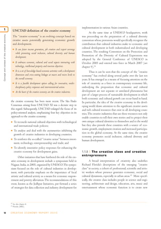 10 C R E AT I V E E C O N O M Y R E P O R T 2 0 1 0
the creative economy has been more recent. The São Paulo
Consensus arising from UNCTAD XI was a decisive step in
this regard. Subsequently, UNCTAD enlarged the focus of its
policy-oriented analysis, emphasizing four key objectives in its
approach to the creative economy:
I To reconcile national cultural objectives with technological
and international trade policies;
I To analyse and deal with the asymmetries inhibiting the
growth of creative industries in developing countries;
I To reinforce the so-called “creative nexus” between invest-
ment, technology, entrepreneurship and trade; and
I To identify innovative policy responses for enhancing the
creative economy for development gains.
Other initiatives that have furthered the role of the cre-
ative economy in development include a symposium held in
Nagaur, India, in 2005, organized by UNESCO.The sympo-
sium focused on the role of cultural industries in develop-
ment, with particular emphasis on the importance of local
artistic and cultural activity as a means for economic empow-
erment and poverty alleviation.The recommendations of this
event, known as the Jodhpur Initiatives, put forward a series
of strategies for data collection and industry development for
implementation in various Asian countries.
At the same time at UNESCO headquarters, work
was proceeding on the preparation of a cultural diversity
convention whose provisions would specifically recognize the
contribution that cultural industries make to economic and
cultural development in both industrialized and developing
countries. The resulting Convention on the Protection and
Promotion of the Diversity of Cultural Expressions was
adopted by the General Conference of UNESCO in
October 2005 and entered into force in March 2007 (see
chapter 9).14
Thus it can be seen that the concept of the “creative
economy” has evolved along several paths over the last ten
years. It has emerged as a means of focusing attention on the
role of creativity as a force in contemporary economic life,
embodying the proposition that economic and cultural
development are not separate or unrelated phenomena but
part of a larger process of sustainable development in which
both economic and cultural growth can occur hand in hand.
In particular, the idea of the creative economy in the devel-
oping world draws attention to the significant creative assets
and rich cultural resources that exist in all developing coun-
tries.The creative industries that use these resources not only
enable countries to tell their own stories and to project their
own unique cultural identities to themselves and to the world
but they also provide these countries with a source of eco-
nomic growth, employment creation and increased participa-
tion in the global economy. At the same time, the creative
economy promotes social inclusion, cultural diversity and
human development.
1.1.8 The creative class and creative
entrepreneurs
A broad interpretation of creativity also underlies
Richard Florida’s descriptions of the emerging “creative
class” in society, a cohort of professional, scientific and artis-
tic workers whose presence generates economic, social and
cultural dynamism, especially in urban areas.15
More specif-
ically, the creative class includes people in science and engi-
neering, architecture and design, education, arts, music and
entertainment whose economic function is to create new
Conceptandcontextofthecreativeeconomy
1
14
See also chapter 8.
15
Florida (2002).
UNCTAD definition of the creative economy
The “creative economy” is an evolving concept based on
creative assets potentially generating economic growth
and development.
I It can foster income generation, job creation and export earnings
while promoting social inclusion, cultural diversity and human
development.
I It embraces economic, cultural and social aspects interacting with
technology, intellectual property and tourism objectives.
I It is a set of knowledge-based economic activities with a development
dimension and cross-cutting linkages at macro and micro levels to
the overall economy.
I It is a feasible development option calling for innovative, multi-
disciplinary policy responses and interministerial action.
I At the heart of the creative economy are the creative industries.
 