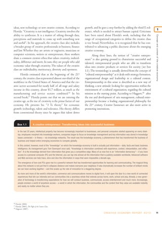 ideas, new technology or new creative content. According to
Florida: “Creativity is not intelligence. Creativity involves the
ability to synthesize. It is a matter of sifting through data,
perceptions and materials to come up with something new
and useful”. In his approach, the creative class also includes
a broader group of creative professionals in business, finance
and law. Whether they are artists or engineers, musicians or
computer scientists, writers or entrepreneurs, these workers
share a common creative ethos that values creativity, individ-
uality, difference and merit. In sum, they are people who add
economic value through creativity.The values of the creative
class are individuality, meritocracy, diversity and openness.
Florida estimated that at the beginning of the 21st
century, the creative class represented almost one-third of the
workforce in the United States of America and that the cre-
ative sector accounted for nearly half of all wage and salary
income in this country, about $1.7 trillion, as much as the
manufacturing and service sectors combined.16
In his
second book,17
Florida points out that we are entering the
creative age, as the rise of creativity is the prime factor of our
economy. He presents his “3 Ts theory” for economic
growth: technology, talent and tolerance. His theory differs
from conventional theory since he argues that talent drives
growth, and he goes a step further by adding the thirdT, tol-
erance, which is needed to attract human capital. Criticisms
have been raised about Florida’s work, including that the
range of occupational categories to define the creative class
is too broad. Nevertheless, it is recognized that he has con-
tributed to advancing a public discourse about the emerging
creative economy.
Along these lines, the notion of “creative entrepre-
neurs” is also gaining ground to characterize successful and
talented, entrepreneurial people who are able to transform
ideas into creative products or services for society (see box
1.1).The terminology is actually derived from the concept of
“cultural entrepreneurship”as it deals with strategy formation,
organizational design and leadership in a cultural context.
Entrepreneurship in this sense is described as a new way of
thinking, a new attitude: looking for opportunities within the
environment of a cultural organization, regarding the cultural
mission as the starting point. According to Haggort,18
after
the rise and development of arts management, cultural entre-
preneurship became a leading organizational philosophy for
the 21st
century. Creative businesses are also more active in
promoting innovations.
11C R E AT I V E E C O N O M Y R E P O R T 2 0 1 0
Conceptandcontextofthecreativeeconomy
1
16
Florida (2004).
17
Florida (2005), The Flight of the Creative Class.
18
Hagoort (2007).
Box 1.1 A creative entrepreneur: Transforming ideas into successful business
In the last 20 years, intellectual property has become increasingly important to businesses, and personal computers started appearing on every desk-
top, employees morphed into knowledge workers, companies began to focus on knowledge management and key information was stored in knowledge
bases connected – in theory – via knowledge networks. The result was the knowledge economy, a phenomenon that has transformed the business of
business and helped entire emerging economies to compete globally.
In this context, however, most of the “knowledge” on which the knowledge economy is built is actually just information – data, facts and basic business
intelligence. As management guru Tom Davenport once said, “Knowledge is information combined with experience, context, interpretation, and reflec-
tion”. It is the knowledge derived from information that gives you a competitive edge. Many of us now live in an “information democracy” – if you have
access to a personal computer (PC) and the Internet, you can tap into almost all the information that is publicly available worldwide. Advanced software
and Web services can help trace, slice and dice the information in ways that were impossible a decade ago.
The emergence of low-cost PCs gave rise to a powerful network that has transformed opportunities for learning and communicating. The magical thing
about this network is not just that it collapses distance and makes everyone your neighbour. It also dramatically increases the number of brilliant minds
we can have working together – and this scales up the rate of innovation to a staggering degree.
As more and more of the world's information, commerce and communications moves to digital form, it will open the door to a new world of connected
experiences that link our interests and our communities into a seamless whole that extends across home, work, school and play. Already, a new gener-
ation of technology is transforming expectations for how we will conduct business, communicate, access entertainment and much more. Increasingly,
people envision a world of anywhere access – a world in which the information, the communities and the content that they value are available instantly
and easily no matter where they are.
 