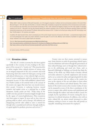 12 C R E AT I V E E C O N O M Y R E P O R T 2 0 1 0
Conceptandcontextofthecreativeeconomy
1
19
Landry (2000: xiii).
1.1.9 Creative cities
The idea of a creative economy has also been applied
specifically to the economy of cities, leading to the emer-
gence of the concept of a “creative city”.This term describes
an urban complex where cultural activities of various sorts
are an integral component of the city’s economic and social
functioning. Such cities tend to be built upon a strong social
and cultural infrastructure, to have relatively high concentra-
tions of creative employment, and to be attractive to inward
investment because of their well-established cultural facili-
ties. Charles Landry, in his seminal work on the concept of
the creative city, argues that cities have one crucial resource:
their people. Creativity is replacing location, natural
resources and market access as a principal key to urban
dynamism. Landry points out that, “Today many of the
world’s cities face periods of transition largely brought about
by the vigour of renewed globalization. These transitions
vary from region to region. In areas such as Asia, cities are
growing while in others, such as Europe, old industries are
disappearing and the value added in cities is created less
through what is manufactured and more through intellectu-
al capital applied to products, processes and services”.19
Creative cities use their creative potential in various
ways. Some function as nodes for generating cultural experi-
ences for inhabitants and visitors through the presentation of
their cultural heritage assets or through their cultural activi-
ties in the performing and visual arts. Some, such as
Bayreuth, Edinburgh or Salzburg, use festivals that shape the
identity of the whole city. Others look to broader cultural
and media industries to provide employment and incomes
and to act as centres for urban and regional growth. In other
cases, a more pervasive role for culture in the creative city
rests on the capacity of the arts and culture to foster urban
liveability, social cohesion and cultural identity. The contri-
bution of the creative sector to the economic vitality of cities
can be measured in terms of the direct contribution of the
sector to output, value added, incomes and employment and
further through the indirect and induced effects caused, for
example, by the expenditures of tourists visiting the city to
experience its cultural attractions. In addition, cities with an
active cultural life can attract inward investment in other
industries seeking to locate in centres that will provide an
enjoyable, stimulating environment for employees.
Box 1.1 continued A creative entrepreneur: Transforming ideas into successful business
William (Bill) H. Gates is chairman of Microsoft Corporation, one of the biggest companies in software services and business solutions in the world. When
Microsoft began in 1975, Mr. Gates and Paul Allen, co-founder of Microsoft, immediately recognized the implications of the microprocessor and its poten-
tial to revolutionize the information and communication technology. In 1981, I.B.M. selected the fledgling company to be the main supplier of operating
systems for its first PC – Microsoft's first big step towards defining the software standards of the PC industry. Its Windows operating systems and Office
productivity programmes are the dominant PC software. Microsoft had revenues of $51.12 billion for the fiscal year ending June 2007 and employs more
than 78,000 people in 105 countries and regions.
In addition, Mr. Gates founded Corbis, which is developing one of the world's largest resources of visual arts information – a comprehensive digital archive
of art and photography from public and private collections around the globe. He and his wife, Melinda, have endowed a foundation to support philan-
thropic initiatives in the areas of global health and education.
Sources: http://www.microsoft.com/presspass/exec/billg/books/default.mspx
http://www.gatesfoundation.org/MediaCenter/Speeches/Co-ChairSpeeches/BillgSpeeches/BGSpeechHarvard-070607.htm
http://topics.nytimes.com/top/reference/timestopics/people/g/bill_gates/index.html?inline=nyt-per
By Carolina Quintana, UNCTAD secretariat.
 