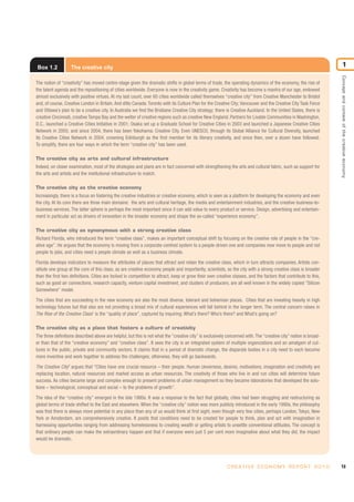 13C R E AT I V E E C O N O M Y R E P O R T 2 0 1 0
Conceptandcontextofthecreativeeconomy
1Box 1.2 The creative city
The notion of “creativity” has moved centre-stage given the dramatic shifts in global terms of trade, the operating dynamics of the economy, the rise of
the talent agenda and the repositioning of cities worldwide. Everyone is now in the creativity game. Creativity has become a mantra of our age, endowed
almost exclusively with positive virtues. At my last count, over 60 cities worldwide called themselves “creative city” from Creative Manchester to Bristol
and, of course, Creative London in Britain.And ditto Canada:Toronto with its Culture Plan for the Creative City; Vancouver and the Creative City Task Force
and Ottawa’s plan to be a creative city. In Australia we find the Brisbane Creative City strategy; there is Creative Auckland. In the United States, there is
creative Cincinnati, creative Tampa Bay and the welter of creative regions such as creative New England. Partners for Livable Communities in Washington,
D.C., launched a Creative Cities Initiative in 2001; Osaka set up a Graduate School for Creative Cities in 2003 and launched a Japanese Creative Cities
Network in 2005; and since 2004, there has been Yokohama: Creative City. Even UNESCO, through its Global Alliance for Cultural Diversity, launched
its Creative Cities Network in 2004, crowning Edinburgh as the first member for its literary creativity, and since then, over a dozen have followed.
To simplify, there are four ways in which the term “creative city” has been used.
The creative city as arts and cultural infrastructure
Indeed, on closer examination, most of the strategies and plans are in fact concerned with strengthening the arts and cultural fabric, such as support for
the arts and artists and the institutional infrastructure to match.
The creative city as the creative economy
Increasingly, there is a focus on fostering the creative industries or creative economy, which is seen as a platform for developing the economy and even
the city. At its core there are three main domains: the arts and cultural heritage, the media and entertainment industries, and the creative business-to-
business services. The latter sphere is perhaps the most important since it can add value to every product or service. Design, advertising and entertain-
ment in particular act as drivers of innovation in the broader economy and shape the so-called “experience economy”.
The creative city as synonymous with a strong creative class
Richard Florida, who introduced the term “creative class”, makes an important conceptual shift by focusing on the creative role of people in the “cre-
ative age”. He argues that the economy is moving from a corporate-centred system to a people-driven one and companies now move to people and not
people to jobs, and cities need a people climate as well as a business climate.
Florida develops indicators to measure the attributes of places that attract and retain the creative class, which in turn attracts companies. Artists con-
stitute one group at the core of this class, as are creative economy people and importantly, scientists, so the city with a strong creative class is broader
than the first two definitions. Cities are locked in competition to attract, keep or grow their own creative classes, and the factors that contribute to this,
such as good air connections, research capacity, venture capital investment, and clusters of producers, are all well known in the widely copied “Silicon
Somewhere” model.
The cities that are succeeding in the new economy are also the most diverse, tolerant and bohemian places. Cities that are investing heavily in high
technology futures but that also are not providing a broad mix of cultural experiences will fall behind in the longer term. The central concern raises in
The Rise of the Creative Class1
is the “quality of place”, captured by inquiring: What’s there? Who’s there? and What’s going on?
The creative city as a place that fosters a culture of creativity
The three definitions described above are helpful, but this is not what the “creative city” is exclusively concerned with.The “creative city” notion is broad-
er than that of the “creative economy” and “creative class”. It sees the city is an integrated system of multiple organizations and an amalgam of cul-
tures in the public, private and community sectors. It claims that in a period of dramatic change, the disparate bodies in a city need to each become
more inventive and work together to address the challenges; otherwise, they will go backwards.
The Creative City2
argues that “Cities have one crucial resource – their people. Human cleverness, desires, motivations, imagination and creativity are
replacing location, natural resources and market access as urban resources. The creativity of those who live in and run cities will determine future
success. As cities became large and complex enough to present problems of urban management so they became laboratories that developed the solu-
tions – technological, conceptual and social – to the problems of growth”.
The idea of the “creative city” emerged in the late 1980s. It was a response to the fact that globally, cities had been struggling and restructuring as
global terms of trade shifted to the East and elsewhere. When the “creative city” notion was more publicly introduced in the early 1990s, the philosophy
was that there is always more potential in any place than any of us would think at first sight, even though very few cities, perhaps London, Tokyo, New
York or Amsterdam, are comprehensively creative. It posits that conditions need to be created for people to think, plan and act with imagination in
harnessing opportunities ranging from addressing homelessness to creating wealth or getting artists to unsettle conventional attitudes. The concept is
that ordinary people can make the extraordinary happen and that if everyone were just 5 per cent more imaginative about what they did, the impact
would be dramatic.
 