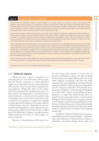 Box 1.5 Cirque du Soleil: A very simple dream
Cirque du Soleil is an international company from Quebec dedicated to the creation, production and distribution of artistic works. Founded by Guy
Laliberté in 1984, it began with a group of 73 young artists and creative entrepreneurs with a shared spirit of offering its creators the freedom to dream
the wildest dreams and make them come true. Today, the business has over 3,800 employees worldwide, including close to 1,000 artists, represents
over 40 nationalities, and speaks 25 different languages. Cirque du Soleil's touring shows have made nearly 250 stops in over 100 cities around the
world and more than 70 million spectators have seen a Cirque du Soleil show since 1984.
Cirque du Soleil is primarily a creative content provider for a wide variety of unique projects. The organization’s mission is to invoke the imagination, pro-
voke the senses and evoke the emotions of people throughout the world. Cirque du Soleil is a generator of new experiences, a laboratory and platform
for creators. It is constantly researching new artistic avenues and innovating within the organization. In 2007, Cirque du Soleil presented 15 different
shows around the world. The heart of its activity remains creating live shows and presenting them under big tops, in theatres or in arenas. Since 1984,
close to 200 creators from the four corners of the globe have contributed their talents to this end.
Cirque du Soleil wants above all to take its place in society as a good citizen, with all the duties and responsibilities that go with citizenship. Since 1989,
it has elected to give 1 per cent of its annual turnover to social and cultural programmes as a concrete expression of citizenship that goes beyond its
business markets. Circus arts also offer young people the chance to open up, express themselves and use their marginalized status as a tool to make
new links with a society that often excludes them. This is how Cirque du Soleil has developed its international expertise and leadership in social circus.
Cirque du Monde is one of the greatest sources of pride for Cirque du Soleil. Set in motion in 1995, this programme is now operating in association with
partners in social and cultural action such as Oxfam International and Jeunesse du Monde to assist young people in more than 80 communities in more
than 20 countries throughout the world.
Cirque du Soleil also remains an active member of the artistic community. It supports artists and artistic institutions in various ways and is involved in
many cultural organizations. The company offers financial support to innovative projects created by emerging artists and artistic companies.
By Charles Beraud, Office of the Senior Vice President of Marketing, Cirque du Soleil.
25C R E AT I V E E C O N O M Y R E P O R T 2 0 1 0
Conceptandcontextofthecreativeeconomy
1
1.3.3 Cultural aspects
Whether the term “culture” is interpreted in an
anthropological sense to mean the shared values and tradi-
tions that identify a community or a nation and bind it
together, or in a more functional sense to mean the practice
of the arts, the creative economy clearly has profound cul-
tural implications. Perhaps these effects are best summa-
rized by the proposition that cultural activities give rise to
both economic and cultural value; it is the latter that pro-
vides the distinctive contribution that these products make
to individuals, to the economy and to society. From a poli-
cy perspective, the generation of cultural value alongside
economic value from the operation of the creative industries
is relevant because it serves the cultural objectives of socie-
ty, which stand alongside the economic objectives of a gov-
ernment and are reflected in the broad reach of its cultural
policy.The cultural value of identity is especially important,
whether understood at the level of a nation, region, city,
town or community.
Diversity is a cultural dimension of the creative econ-
omy that became more prominent in recent years. As
processes of globalization continue, the value of cultural
diversity has been more sharply defined and the role of the
creative industries in promoting it has been more clearly
understood.The Universal Declaration on Cultural Diversity
adopted by UNESCO in 2001 sees diversity as being embod-
ied in the “uniqueness and plurality” of the identities of var-
ious societies and groups, a common heritage of humankind.
Since culture itself is intrinsic to the realization of human
aspirations, it is argued that cultural diversity will be an
important factor in promoting economic, social and cultural
development. These sentiments were in turn given substance
in the Convention on the Protection and Promotion of the
Diversity of Cultural Expressions which specifically identifies
the cultural industries as essential to the achievement of the
benefits of cultural diversity in developed and developing
countries alike.
In 2009, the UNESCO World Report “Investing in
Cultural Diversity and Intercultural Dialogue”45
analysed the
nature and manifestation of cultural diversity in relation to
globalization, intercultural dialogue, human rights and
45
More information available from http://www.unesco.org/en/world-reports/cultural-diversity.
 