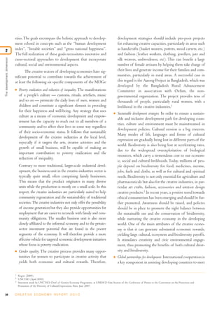 34 C R E AT I V E E C O N O M Y R E P O R T 2 0 1 0
eties.The goals encompass the holistic approach to develop-
ment echoed in concepts such as the “human development
index”, “liveable societies” and “gross national happiness”.
The full realization of these goals necessitates innovative and
cross-sectoral approaches to development that incorporate
cultural, social and environmental aspects.
The creative sectors of developing economies have sig-
nificant potential to contribute towards the achievement of
at least the following six specific components of the MDGs:
I Poverty eradication and reduction of inequality. The manifestations
of a people’s culture — customs, rituals, artefacts, music
and so on — permeate the daily lives of men, women and
children and constitute a significant element in providing
for their happiness and well-being. Any strategy that uses
culture as a means of economic development and empow-
erment has the capacity to reach out to all members of a
community and to affect their lives in some way regardless
of their socio-economic status. It follows that sustainable
development of the creative industries at the local level,
especially if it targets the arts, creative activities and the
growth of small business, will be capable of making an
important contribution to poverty eradication and the
reduction of inequality.
Contrary to more traditional, larger-scale industrial devel-
opment, the business unit in the creative-industries sector is
typically quite small, often comprising family businesses.
This means that the product originates in many diverse
units while the production is mostly on a small scale. In this
respect, the creative industries are particularly suited to help
community regeneration and the sustainability of traditional
societies.The creative industries not only offer the possibility
of income generation but they also provide opportunities for
employment that are easier to reconcile with family and com-
munity obligations. The smaller business unit is also more
closely affiliated to the informal economy and to the private-
sector investment potential that are found in the poorer
segments of the economy. It will therefore provide a more
effective vehicle for targeted economic development initiatives
whose focus is poverty eradication.
I Gender equality. The creative process provides many oppor-
tunities for women to participate in creative activity that
yields both economic and cultural rewards. Therefore,
development strategies should include pro-poor projects
for enhancing creative capacities, particularly in areas such
as handicrafts (basket weavers, potters, wood carvers, etc.)
and fashion (leather workers, clothing, jewellers, jute and
silk weavers, embroiderers, etc). This can benefit a large
number of female artisans by helping them take charge of
their lives and generate income for their families and com-
munities, particularly in rural areas. A successful case in
this regard is the Aarong Project in Bangladesh, which was
developed by the Bangladesh Rural Advancement
Committee in association with Oxfam, the non-
governmental organization. The project provides tens of
thousands of people, particularly rural women, with a
livelihood in the creative industries.1
I Sustainable development strategies. In order to ensure a sustain-
able and inclusive development path for developing coun-
tries, culture and environment must be mainstreamed in
development policies. Cultural erosion is a big concern.
Many modes of life, languages and forms of cultural
expression are gradually being lost in different parts of the
world. Biodiversity is also being lost at accelerating rates,
due to the widespread overexploitation of biological
resources, which carry a tremendous cost to our econom-
ic, social and cultural livelihoods. Today, millions of peo-
ple depend on biodiversity for food, medicines, income,
jobs, fuels and cloths, as well as for cultural and spiritual
needs. Biodiversity is not only essential for agriculture and
pharmaceuticals but also for the creative industries, in par-
ticular art crafts, fashion, accessories and interior design
creative products.2
In recent years, a positive trend towards
ethical consumerism has been emerging and should be fur-
ther promoted. Awareness should be raised, and policies
should be in place to promote the right balance between
the sustainable use and the conservation of biodiversity,
while nurturing the creative economy in the developing
world. One of the main attributes of the creative econo-
my is that it can generate substantial economic rewards,
yielding large cultural, ecosystem and biodiversity payoffs.
It stimulates creativity and civic environmental engage-
ment, thus promoting the benefits of both cultural diver-
sity and biodiversity.
I Global partnerships for development. International cooperation is
a key component in assisting developing countries to meet
Thedevelopmentdimension
2
1
Rogers (2009).
2
UNCTAD (April 2010).
3
Statement made by UNCTAD, Chief of Creative Economy Programme, at UNESCO First Session of the Conference of Parties to the Convention on the Protection and
Promotion of the Diversity of Cultural Expressions, Paris, June 2007.
 