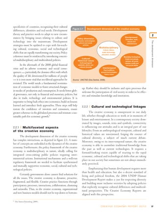 Thedevelopmentdimension
2
37C R E AT I V E E C O N O M Y R E P O R T 2 0 1 0
specificities of countries, recognizing their cultural
differences, identities and real needs. Development
theory and practice needs to adapt to new circum-
stances by bringing issues relating to culture and
technology into the mainstream. Development
strategies must be updated to cope with far-reach-
ing cultural, economic, social and technological
shifts that are rapidly transforming our society. Policy
coherence must be reinforced by introducing concert-
ed multidisciplinary and multicultural policies.
In the aftermath of the 2008 global financial
crisis and its adverse economic and social conse-
quences — particularly the domino effect with which
the quality of life deteriorated for millions of people
— it is even more vital that neo-liberal approaches be
revisited. The world needs a fundamental reorienta-
tion of economic models to foster structural changes
in modes of production and consumption. It needs better glob-
al governance, not only in financial and monetary policies, but
also in trade, technology and environmental policies. It is
imperative to bring back ethics into economics, build on lessons
learned and introduce fresh approaches. These steps will help
restore the confidence of investors and consumers, ensure
greater coherence in the globalized processes and reinstate a sus-
tainable path for economic growth.5
2.2.1 Multifaceted aspects
of the creative economy
The development dimension of the creative economy
has complex interactions, as depicted in figure 2.1. A num-
ber of concepts are embedded in the dynamics of the creative
economy. Furthermore, the policy framework of the creative
economy is multidisciplinary in nature, ideally calling for
integrated cross-cutting public policies requiring inter-
ministerial actions. Institutional mechanisms and a well-run
regulatory framework are needed to facilitate synchronized
and mutually supportive economic, social, cultural and tech-
nological policies.
Certainly governments alone cannot find solutions for
all the issues. The creative economy is dynamic, proactive,
fragmented, and flexible. Creative practice functions through
participatory processes, interactions, collaboration, clustering
and networks. Thus, in the creative economy, organizational
and new business models should not be top-down or bottom-
up. Rather they should be inclusive and open processes that
welcome the participation of civil society in order to be effec-
tive and stimulate knowledge and innovation.
2.2.2 Cultural and technological linkages
The creative economy is omnipresent in our daily
life, whether through education or work or in moments of
leisure and entertainment. In a contemporary society dom-
inated by images, sounds, texts and symbols, connectivity
is influencing our attitudes and is an integral part of our
lifestyles. From an anthropological viewpoint, cultural and
historical values are intertwined, forging the essence of
cultural diversity, a subject of much current debate.
Moreover, owing to its inter-temporal nature, the creative
economy is able to assimilate traditional knowledge from
the past as well as current technologies. It requires a
forward-looking vision capable of reacting to the rapid
economic, cultural and technological shifts that are taking
place in our society but sometimes are not always immedi-
ately perceived.
Emphasizing that human development requires more
than health and education, but also a decent standard of
living and political freedom, the 2004 UNDP Human
Development Report makes a case for respecting diversity
and building more inclusive societies by adopting policies
that explicitly recognize cultural differences and multicul-
tural perspectives. The Creative Economy Reports are
aligned with this perspective.
Figure 2.1 Development dimension of the creative economy
Source: UNCTAD (Dos Santos, 2006).
Policy dimension
Economic, technological,
cultural and social
policies
Cultural/
Historical values
Anthropological/
aesthetic, ethnic and
cultural diversity
Intertemporal
Past traditions,
present technologies,
future vision
Omnipresent
Education, work,
leisure and
entertainment
Society-inclusive
Public and private
sectors, all social
classes, profit and
non-profit NGOs
Multidisciplinary
Culture, labour,
trade, technology,
education, tourism
5
Dos Santos-Duisenberg (2009).
 