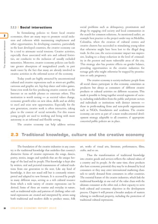 38 C R E AT I V E E C O N O M Y R E P O R T 2 0 1 0
2.2.3 Social interactions
In formulating policies to foster local creative
economies, there are many ways to promote social inclu-
sion and cohesion while maximizing employment and
other opportunities. In developing countries, particularly
in the least developed countries, the creative economy can
be a tool to attenuate social tensions. Creative activities,
especially those associated with arts and cultural festivi-
ties, are conducive to the inclusion of usually excluded
minorities. Moreover, creative economy policies can facili-
tate greater absorption of marginalized youth, in part
made easier by the fact that many are already involved in
creative activities in the informal sector of the economy.
Today youth are highly attracted by unconventional
cultural and creative expressions such as street-art graffiti,
cartoons and graphic art, hip-hop dance and video games.
Some even work for free producing creative content on the
Internet or on mobile phones to entertain others. This
motivation is worth noting — as societal values change,
economic growth relies on new ideas, skills and an ability
to excel and seize new opportunities. Especially for the
new generation, creative work is often interactive, taking
place in the context of social networks. For this reason
young people are used to working and living with more
autonomy in an informal and flexible setting.
The creative economy can help address serious
social problems such as delinquency, prostitution and
drugs by engaging civil society and local communities in
the search for common solutions. As mentioned earlier, an
example best practice is the project under way in Medellin,
Colombia, where the creation of cultural centres and
creative clusters has succeeded in stimulating young talent
that otherwise might have been lost to the illegal drug
trade. In this case, the socio-economic impact was impres-
sive, leading to a sharp reduction in the level of criminal-
ity in the poorest and more vulnerable areas of the city.
This strategy also has positive effects on gender balance,
providing opportunities in the creative industries for
teenage girls who might otherwise be trapped by prostitu-
tion or early pregnancy.
The creative economy is society-inclusive: people from
all social classes participate in this economy, sometimes as
producers but always as consumers of different creative
products or cultural activities on different occasions. This
made it possible to bring together several segments of socie-
ty, including stakeholders from the public and private sectors
and individuals or institutions with distinct interests —
those in profit-making firms and non-profit organizations
such as NGOs, foundations and academia. The creative
economy can serve as part of a more results-oriented devel-
opment strategy adaptable to all countries, if appropriate
concerted public policies are in place.
Thedevelopmentdimension
2
2.3 Traditional knowledge, culture and the creative economy
The foundation of the creative industries in any coun-
try is the traditional knowledge that underlies that country’s
distinctive forms of creative expression: the songs, dances,
poetry, stories, images and symbols that are the unique her-
itage of the land and its people.This knowledge is kept alive
by written, oral and pictorial transmission of cultural tradi-
tions from one generation to the next. Like any kind of
knowledge, it does not stand still but is constantly reinter-
preted and adapted to new formats. It is accessed by people
in many different ways, serving as a rich cultural resource
from which a wide variety of creative expressions can be
derived. Some of these are routine and everyday in nature,
such as traditional styles and patterns of clothing; other cul-
tural expressions are created and interpreted by artists using
both traditional and modern skills to produce music, folk
art, works of visual arts, literature, performances, films,
crafts, and so on.
Thus the transformation of traditional knowledge
into creative goods and services reflects the cultural values of
a country and its people. At the same time, these products
also have economic potential; they may be in demand by local
consumers or they may enter international marketing chan-
nels to satisfy demand from consumers in other countries.
The essential feature of the creative industries, which link the
traditional knowledge at one end of the value chain with the
ultimate consumer at the other end, is their capacity to serve
both cultural and economic objectives in the development
process. Chapter 6 will present a broader analysis of matters
relating to intellectual property, including the protection of
traditional cultural expressions.
 