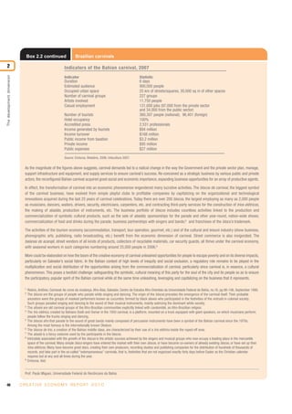 40 C R E AT I V E E C O N O M Y R E P O R T 2 0 1 0
Thedevelopmentdimension
2
Box 2.2 continued Brazilian carnivals
As the magnitude of the figures above suggests, carnival demands led to a radical change in the way the Government and the private sector plan, manage,
support infrastructure and equipment, and supply services to ensure carnival’s success. Re-conceived as a strategic business by various public and private
actors, the reconfigured Bahian carnival acquired great social and economic importance, expanding business opportunities for an array of productive agents.
In effect, the transformation of carnival into an economic phenomenon engendered many lucrative activities. The blocos de carnival, the biggest symbol
of the carnival business, have evolved from simple playful clubs to profitable companies by capitalizing on the organizational and technological
innovations acquired during the last 25 years of carnival celebrations. Today there are over 200 blocos, the largest employing as many as 2,000 people
as musicians, dancers, waiters, drivers, security, electricians, carpenters, etc. and contracting third-party services for the construction of trios elétricos,
the making of abadás, production of instruments, etc. The business portfolio of blocos includes countless activities linked to the production and
commercialization of symbolic cultural products, such as the sale of abadás; sponsorships for the parade and other year-round, nation-wide shows;
commercialization of food and drinks during the parade; business partnerships with singers and bands;8
and franchises of the bloco’s trademark.
The activities of the tourism economy (accommodation, transport, tour operation, gourmet, etc.) and of the cultural and leisure industry (show business,
phonographic arts, publishing, radio broadcasting, etc.) benefit from the economic dimension of carnival. Street commerce is also invigorated. The
baianas de acarajé, street vendors of all kinds of products, collectors of recyclable materials, car security guards, all thrive under the carnival economy,
with seasonal workers in such categories numbering around 25,000 people in 2006.9
More could be elaborated on how the boom of the creative economy of carnival unleashed opportunities for people to escape poverty and on its diverse impacts,
particularly on Salvador’s social fabric. In the Bahian context of high levels of inequity and social exclusion, a regulatory role remains to be played in the
multiplication and social distribution of the opportunities arising from the commercialization of carnival, particularly since carnival is, in essence, a cultural
phenomenon. This poses a twofold challenge: safeguarding the symbolic, cultural meaning of this party for the soul of the city and its people so as to ensure
the participatory, popular spirit of the Bahian carnival while at the same time unleashing, leveraging and capitalizing on the business that it represents.
1
Risério, Antônio, Carnaval: As cores da mudança. Afro-Ásia, Salvador, Centro de Estudos Afro-Orientais da Universidade Federal da Bahia, no.16, pp.90-106, September 1995.
2
The blocos are the groups of people who parade while singing and dancing. The origin of the blocos precedes the emergence of the carnival itself. Their probable
ancestors were the groups of masked performers known as cucumbis, formed by black slaves who participated in the festivities of the entrudo in colonial society.
Such groups paraded singing and dancing to the sound of their musical instruments, mainly satirizing the dominant white society.
3
The afoxés are old carnival groups of the Afro-Brazilian communities explicitly linked with candomblé, an Afro-Brazilian religion.
4
The trio elétrico, created by Bahians Dodô and Osmar in the 1950 carnival, is a platform, mounted on a truck equipped with giant speakers, on which musicians perform;
people follow the trucks singing and dancing.
5
The blocos afro that parade to the sound of great bands mainly composed of percussion instruments have been a symbol of the Bahian carnival since the 1970s.
Among the most famous is the internationally known Olodum.
6
The blocos de trio, a creation of the Bahian middle class, are characterized by their use of a trio elétrico inside the roped-off area.
7
The abadá is a fancy costume used by the participants in the blocos.
8
Intricately associated with the growth of the blocos is the artistic success achieved by the singers and musical groups who now occupy a leading place in the mercantile
space of the carnival. Many simple bloco singers have entered the market with their own blocos, or have become co-owners of already existing blocos, or have set up their
trios elétricos. Many have become great stars, creating their own producers, recording studios and publishing companies for the distribution of hundreds of thousands of
records, and take part in the so-called “extemporaneous” carnivals, that is, festivities that are not organized exactly forty days before Easter as the Christian calendar
requires but at any and all times during the year.
9
Emtursa, ibid.
Prof. Paulo Miguez, Universidade Federal do Recôncavo da Bahia.
Indicators of the Bahian carnival, 2007
Indicator Statistic
Duration 6 days
Estimated audience 900,000 people
Occupied urban space 25 km of streets/squares, 30,000 sq m of other spaces
Number of carnival groups 227 groups
Artists involved 11,750 people
Casual employment 131,000 jobs (97,000 from the private sector
and 34,000 from the public sector)
Number of tourists 360,307 people (national); 96,401 (foreign)
Hotel occupancy 100%
Accredited press 2,531 professionals
Income generated by tourists $94 million
Income turnover $168 million
Public income from taxation $3.2 million
Private income $95 million
Public expenses $27 million
Source: Emtursa, Relatório, 2006; Infocultura 2007.
 