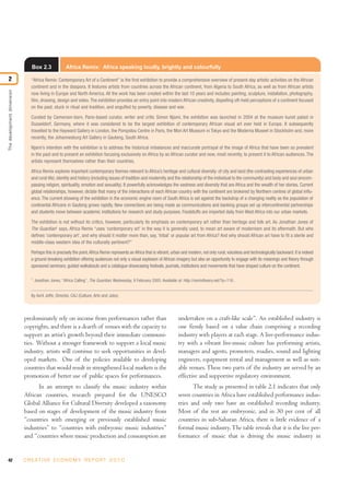 42 C R E AT I V E E C O N O M Y R E P O R T 2 0 1 0
predominately rely on income from performances rather than
copyrights, and there is a dearth of venues with the capacity to
support an artist’s growth beyond their immediate communi-
ties. Without a stronger framework to support a local music
industry, artists will continue to seek opportunities in devel-
oped markets. One of the policies available to developing
countries that would result in strengthened local markets is the
promotion of better use of public spaces for performances.
In an attempt to classify the music industry within
African countries, research prepared for the UNESCO
Global Alliance for Cultural Diversity developed a taxonomy
based on stages of development of the music industry from
“countries with emerging or previously established music
industries” to “countries with embryonic music industries”
and “countries where music production and consumption are
undertaken on a craft-like scale”. An established industry is
one firmly based on a value chain comprising a recording
industry with players at each stage. A live-performance indus-
try with a vibrant live-music culture has performing artists,
managers and agents, promoters, roadies, sound and lighting
engineers, equipment rental and management as well as suit-
able venues.These two parts of the industry are served by an
effective and supportive regulatory environment.
The study as presented in table 2.1 indicates that only
seven countries in Africa have established performance indus-
tries and only two have an established recording industry.
Most of the rest are embryonic, and in 30 per cent of all
countries in sub-Saharan Africa, there is little evidence of a
formal music industry.The table reveals that it is the live per-
formance of music that is driving the music industry in
Thedevelopmentdimension
2
Box 2.3 Africa Remix: Africa speaking loudly, brightly and colourfully
“Africa Remix: Contemporary Art of a Continent” is the first exhibition to provide a comprehensive overview of present-day artistic activities on the African
continent and in the diaspora. It features artists from countries across the African continent, from Algeria to South Africa, as well as from African artists
now living in Europe and North America. All the work has been created within the last 10 years and includes painting, sculpture, installation, photography,
film, drawing, design and video.The exhibition provides an entry point into modern African creativity, dispelling oft-held perceptions of a continent focused
on the past, stuck in ritual and tradition, and engulfed by poverty, disease and war.
Curated by Cameroon-born, Paris-based curator, writer and critic Simon Njami, the exhibition was launched in 2004 at the museum kunst palast in
Dusseldorf, Germany, where it was considered to be the largest exhibition of contemporary African visual art ever held in Europe. It subsequently
travelled to the Hayward Gallery in London, the Pompidou Centre in Paris, the Mori Art Museum in Tokyo and the Moderna Museet in Stockholm and, more
recently, the Johannesburg Art Gallery in Gauteng, South Africa.
Njami’s intention with the exhibition is to address the historical imbalances and inaccurate portrayal of the image of Africa that have been so prevalent
in the past and to present an exhibition focusing exclusively on Africa by an African curator and now, most recently, to present it to African audiences. The
artists represent themselves rather than their countries.
Africa Remix explores important contemporary themes relevant to Africa’s heritage and cultural diversity: of city and land (the contrasting experiences of urban
and rural life),identity and history (including issues of tradition and modernity and the relationship of the individual to the community) and body and soul (encom-
passing religion, spirituality, emotion and sexuality). It powerfully acknowledges the vastness and diversity that are Africa and the wealth of her stories. Current
global relationships, however, dictate that many of the interactions of each African country with the continent are brokered by Northern centres of global influ-
ence. The current showing of the exhibition in the economic engine room of South Africa is set against the backdrop of a changing reality as the population of
continental Africans in Gauteng grows rapidly. New connections are being made as communications and banking groups set up intercontinental partnerships
and students move between academic institutions for research and study purposes. Foodstuffs are imported daily from West Africa into our urban markets.
The exhibition is not without its critics, however, particularly its emphasis on contemporary art rather than heritage and folk art. As Jonathan Jones of
The Guardian1
says, Africa Remix “uses ‘contemporary art’ in the way it is generally used, to mean art aware of modernism and its aftermath. But who
defines ‘contemporary art’, and why should it matter more than, say, ‘tribal’ or popular art from Africa? And why should African art have to fit a sterile and
middle-class western idea of the culturally pertinent?”
Perhaps this is precisely the point.Africa Remix represents anAfrica that is vibrant,urban and modern,not only rural,voiceless and technologically backward.It is indeed
a ground-breaking exhibition offering audiences not only a visual explosion of African imagery but also an opportunity to engage with its meanings and theory through
sponsored seminars, guided walkabouts and a catalogue showcasing festivals, journals, institutions and movements that have shaped culture on the continent.
1
Jonathan Jones, “Africa Calling”, The Guardian, Wednesday, 9 February 2005. Available at: http://remixtheory.net/?p=116 .
By Avril Joffe, Director, CAJ (Culture, Arts and Jobs).
 