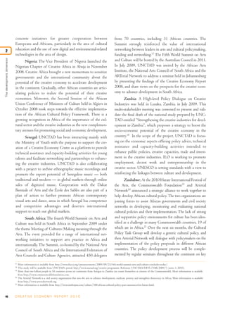 46 C R E AT I V E E C O N O M Y R E P O R T 2 0 1 0
concrete initiatives for greater cooperation between
Europeans and Africans, particularly in the area of cultural
education and the use of new digital and environmental-related
technologies in the area of design.
Nigeria: The Vice President of Nigeria launched the
Nigerian Chapter of Creative Africa in Abuja in November
2008. Creative Africa brought a new momentum to sensitize
governments and the international community about the
potential of the creative economy to accelerate development
in the continent. Gradually, other African countries are artic-
ulating policies to realize the potential of their creative
economies. Moreover, the Second Session of the African
Union Conference of Ministers of Culture held in Algiers in
October 2008 took steps towards the effective implementa-
tion of the African Cultural Policy Framework. There is a
growing recognition in Africa of the importance of the cul-
tural sector and the creative industries as the new complemen-
tary avenues for promoting social and economic development.
Senegal: UNCTAD has been interacting mainly with
the Ministry of Youth with the purpose to support the cre-
ation of a Creative Economy Centre as a platform to provide
technical assistance and capacity-building activities for young
talents and facilitate networking and partnerships to enhanc-
ing the creative industries. UNCTAD is also collaborating
with a project to archive ethnographic music recordings and
promote the export potential of Senegalese music — both
traditional and modern — in global markets through online
sales of digitized music. Cooperation with the Dakar
Biennale of Arts and the École des Sables are also part of a
plan of action to further promote African contemporary
visual arts and dance, areas in which Senegal has competence
and competitive advantages and deserves international
support to reach out global markets.
South Africa: The fourth World Summit on Arts and
Culture was held in South Africa in September 2009 under
the theme Meeting of Cultures: Making meaning through the
Arts. The event provided for a range of international net-
working initiatives to support arts practice in Africa and
internationally.The Summit, co-hosted by the National Arts
Council of South Africa and the International Federation of
Arts Councils and Culture Agencies, attracted 450 delegates
from 70 countries, including 31 African countries. The
Summit strongly reinforced the value of international
networking between leaders in arts and cultural policymaking,
funding and networking.17
The Fifth World Summit on Arts
and Culture will be hosted by the Australian Council in 2011.
In July 2009, UNCTAD was invited by the African Arts
Institute, the National Arts Council of South Africa and the
ARTerial Network to address a seminar held in Johannesburg
by presenting the findings of the Creative Economy Report
2008, and share views on the prospects for the creative econ-
omy to advance development in South Africa.
Zambia: A High-level Policy Dialogue on Creative
Industries was held in Lusaka, Zambia, in July 2009. This
multi-stakeholder meeting was convened to present and vali-
date the final draft of the national study prepared by UNC-
TAD entitled “Strengthening the creative industries for devel-
opment in Zambia”, which proposes a strategy to boost the
socio-economic potential of the creative economy in the
country.18
In the scope of the project, UNCTAD is focus-
ing on the economic aspects offering policy advice, technical
assistance and capacity-building activities intended to
enhance public policies, creative capacities, trade and invest-
ment in the creative industries. ILO is working to promote
employment, decent work and entrepreneurship in the
creative sector. UNESCO is setting standards with a view to
reinforcing the linkages between culture and development.
Zimbabwe: At the 2010 Harare International Festival of
the Arts, the Commonwealth Foundation19
and Arterial
Network20
announced a strategic alliance to work together to
help develop African cultural policy.The two organizations are
joining forces to assist African governments and civil society
networks in developing, monitoring and evaluating national
cultural policies and their implementation. The lack of strong
and supportive policy environments for culture has been iden-
tified as a challenge in many Commonwealth countries, 19 of
which are in Africa.21
Over the next six months, the Cultural
Policy Task Group will develop a generic cultural policy, and
then Arterial Network will dialogue with policymakers on the
implementation of the policy proposals in different African
countries. The policy development process will be comple-
mented by regular seminars throughout the continent on key
Thedevelopmentdimension
2
17
More information is available from http://www.ifacca.org/announcements/2009/09/25/4th-world-summit-arts-and-culture-concludes-today/.
18
This study will be available from UNCTAD’s portal: http://www.unctad.org/creative-programme. Reference UNCTAD/DITC/TAB/2009/1 (series 1, 2010).
19
More than two billion people in 54 countries across six continents from Antigua to Zambia can count themselves as citizens of the Commonwealth. More information is available
from http://www.commonwealthfoundation.com.
20
The Arterial Network is a civil society organization that uses the arts to advance development, eradicate poverty and strengthen democracy in Africa. More information is available
from http://www.arterialnetwork.org.
21
More information is available from http://www.zimbojam.com/culture/388-african-cultural-policy-pact-announced-in-harare.html.
 