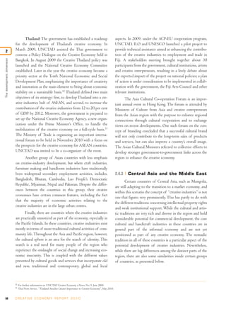 50 C R E AT I V E E C O N O M Y R E P O R T 2 0 1 0
Thailand: The government has established a roadmap
for the development of Thailand’s creative economy. In
March 2009, UNCTAD assisted the Thai government to
convene a Policy Dialogue on the Creative Economy held in
Bangkok. In August 2009 the Creative Thailand policy was
launched and the National Creative Economy Committee
established. Later in the year the creative economy became a
priority sector at the Tenth National Economic and Social
Development Plan, emphasizing the importance of creativity
and innovation as the main element to bring about economic
stability on a sustainable basis.32
Thailand defined two main
objectives of its strategy: first, to developThailand into a cre-
ative industries hub of ASEAN, and second, to increase the
contribution of the creative industries from 12 to 20 per cent
of GDP by 2012. Moreover, the government is prepared to
set up the National Creative Economy Agency, a new organ-
ization under the Prime Minister’s Office, to handle the
mobilization of the creative economy on a full-cycle basis.33
The Ministry of Trade is organizing an important interna-
tional forum to be held in November 2010 with a focus on
the prospects for the creative economy for ASEAN countries.
UNCTAD was invited to be a co-organizer of the event.
Another group of Asian countries with less emphasis
on creative-industry development, but where craft industries,
furniture making and handloom industries have traditionally
been widespread secondary employment activities, includes,
Bangladesh, Bhutan, Cambodia, Lao People’s Democratic
Republic, Myanmar, Nepal and Pakistan. Despite the differ-
ences between the countries in this group, their creative
economies have certain common features, including the fact
that the majority of economic activities relating to the
creative industries are in the large urban centres.
Finally, there are countries where the creative industries
are practically unnoticed as part of the economy, especially in
the Pacific Islands. In these countries, creative industries exist
mostly in terms of more traditional cultural activities of com-
munity life.Throughout the Asia and Pacific region, however,
the cultural sphere is an area for the search of identity. This
search is a real need for many people of the region who
experience the onslaught of social change and increasing eco-
nomic insecurity. This is coupled with the different values
presented by cultural goods and services that incorporate old
and new, traditional and contemporary, global and local
aspects. In 2009, under the ACP-EU cooperation program,
UNCTAD, ILO and UNESCO launched a pilot project to
provide technical assistance aimed at enhancing the contribu-
tion of the creative industries to employment and trade in
Fiji. A stakeholders meeting brought together about 30
participants from the government, cultural institutions, artists
and creative entrepreneurs, resulting in a lively debate about
the expected impact of the project on national policies; a plan
of action is under consideration to be implemented in collab-
oration with the government, the Fiji Arts Council and other
relevant institutions.
The Asia Cultural Co-operation Forum is an impor-
tant annual event in Hong Kong. The forum is attended by
Ministers of Culture from Asia and creative entrepreneurs
from the Asian region with the purpose to enhance regional
connections through cultural cooperation and to exchange
views on recent developments. One such forum on the con-
cept of branding concluded that a successful cultural brand
will not only contribute to the long-term sales of products
and services, but can also improve a country’s overall image.
The Asian Cultural Ministers referred to collective efforts to
develop stronger government-to-government links across the
region to enhance the creative economy.
2.4.3 Central Asia and the Middle East
Certain countries of Central Asia, such as Mongolia,
are still adapting to the transition to a market economy, and
within this scenario the concept of “creative industries”is not
one that figures very prominently. This has partly to do with
the different traditions concerning intellectual property rights
and weak institutional support. While the cultural and artis-
tic traditions are very rich and diverse in the region and hold
considerable potential for commercial development, the core
cultural and handicraft industries in these countries are in
general part of the informal economy and are not yet
positioned as part of any creative economy. The nomadic
tradition in all of these countries is a particular aspect of the
potential development of creative industries. Nevertheless,
while there are big differences among the distinct parts of the
region, there are also some similarities inside certain groups
of countries, as presented below.
Thedevelopmentdimension
2
32
For further information see UNCTAD Creative Economy e-News, No. 9, June 2009.
33
Thai News Service, “Thailand Attaches Greater Importance to Creative Economy”, May 2010.
 