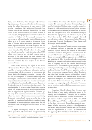 Thedevelopmentdimension
2
Brazil, Chile, Colombia, Peru, Uruguay and Venezuela.
Argentina assumed the responsibility of centralizing and pro-
cessing the cultural information of each country, which
served as a basis for the 2009 publication, Nosotros y los Otros:
el comercio exterior de bienes culturales en América del Sur. The study
focuses on the international trade of cultural products in
South America, bringing together contributions from the
Ministries of Culture of the associated countries. The
purpose was to collect and analyse statistical data about the
cultural sector in the region, in order to facilitate the formu-
lation of cultural policies to support government efforts
towards regional integration. The study recognizes that it is
necessary to synchronize the political discourse with concrete
actions. It concluded that the trade balance of cultural prod-
ucts in South America has a big deficit in the order of $3.7
billion; total imports are practically double exports.
According to the study, among the seven countries, only
Brazil has a positive trade balance on cultural products.42
This
conclusion confirms the trade analysis of the Creative
Economy Reports.
Other studies measuring the impact of the creative
industries in Latin America reflect two factors: the gradual
availability of statistics and primary information and the
growing political will of governments to promote these ini-
tiatives. Statistical availability accounts for a two-way influ-
ence on the development of different methodologies for
measuring the activities of the cultural industries.Thus, when
more statistical information becomes available, more complex
methodologies can be designed, enabling a better diagnosis of
the cultural sector of the economy. Also, the countries that
started preparing for reporting under the satellite account on
culture have recognized culture as a full-fledged economic
sector, as happened with respect to tourism some time ago.
The range of the economic contribution of Latin American
cultural and creative industries varies considerably, reflecting
the cultural wealth of each country as well as the varying
availability of statistics and methodologies employed. Again,
efforts should be made to harmonize approaches to data col-
lection with a view to making the most efficient use of scarce
resources.
As regards concrete policy actions, in Latin America,
cultural production and activities have been predominantly
considered from the cultural rather than the economic per-
spective. The economics of culture, the terminology most
used by Ministries of Culture in the region, lies somewhere
between the public institutions in charge of culture and those
dealing with development issues, but joint efforts are uncom-
mon. The conceptual debate about the creative economy in
Latin America is progressing fast, influenced in part by the
Creative Economy Report 2008, which prompted policy and
research debates and drew the attention of other Ministries,
in particular Economic Development, Trade, Labour and
Planning in several countries.
Recently, the success of creative economy programmes
of developed countries, in particular the creative cities
approach, has been attracting the attention of policymakers
and cultural researchers, although there is some resistance to the
concept of the “creative economy”due to its emphasis on intel-
lectual property rights (IPRs). Arguments are twofold. First,
the suitability of IPRs for traditional and communitarian
knowledge is contested, and concerns arise regarding known
cases of bio-piracy and fears that a similar wave of foreign
appropriation of cultural knowledge may happen. Second, a
wide range of cultural goods, services and expressions, such as
traditional festivals, where IPRs are not applicable, produce a
huge socio-economic impact and sustain cultural diversity in
the region. Latin American countries exhibit different levels of
maturity and awareness of the potential of the creative econo-
my to foster development, and differences occur within individ-
ual countries. Several initiatives are being articulated at the
municipal level in a growing number of countries.Time seems
ripe to move from studies and debates towards more concrete
policy actions.
Argentina: Cultural industries have for many years
been the focus of many studies and growing interest in the
country. A newly issued study43
concluded that the contribu-
tion of culture to the national economy increased from 2.3
per cent in 2004 to 3.5 per cent in 2009. The Third
National Congress of Culture was held in September 2010
in San Juan, with nearly 5 thousand participants in atten-
dance, including government authorities, cultural promoters
and artists. A key outcome of the event was a call for the cre-
ation and implementation of a Federal Law for Culture and
the upgrading of the Secretary of Culture to the rank of a
53C R E AT I V E E C O N O M Y R E P O R T 2 0 1 0
42
The publication is available from http://sinca.cultura.gov.ar/sic/comercio/comercio_exterior_sm.pdf.
43
Hacer la cuenta, (2010) by Secreataria de Cultura dela Presidencia de la Nacion.
 