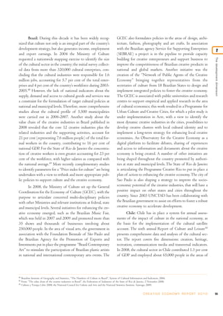 Thedevelopmentdimension
2
55C R E AT I V E E C O N O M Y R E P O R T 2 0 1 0
48
Brazilian Institute of Geography and Statistics, “The Numbers of Culture in Brazil”, System of Cultural Information and Indicators, 2006.
49
From “The value chain of the creative industries in Brazil”, the Federation of Industries of the State of Rio de Janeiro, 2 November 2008.
50
Cultura y Tiempo Libre 2008, the National Council for Culture and Arts and the National Statistics Institute, Santiago, 2009.
Brazil: During this decade it has been widely recog-
nized that culture not only is an integral part of the country’s
development strategy, but also generates income, employment
and export earnings. In 2004 the Ministry of Culture
requested a nationwide mapping exercise to identify the size
of the cultural sector in the country; the initial survey collect-
ed data from more than 320,000 cultural enterprises, con-
cluding that the cultural industries were responsible for 1.6
million jobs, accounting for 5.7 per cent of the total enter-
prises and 4 per cent of the country’s workforce during 2003-
2005.48
However, the lack of national indicators about the
supply, demand and access to cultural goods and services was
a constraint for the formulation of target cultural policies at
national and municipal levels.Therefore, more comprehensive
studies about the cultural profile of 5,500 municipalities
were carried out in 2006-2007. Another study about the
value chain of the creative industries in Brazil published in
2008 revealed that the core 12 creative industries plus the
related industries and the supporting activities, account for
21 per cent (representing 7.6 million people) of the total for-
mal workers in the country, contributing to 16 per cent of
national GDP. For the State of Rio de Janeiro the concentra-
tion of creative workers is even greater accounting for 23 per
cent of the workforce, with higher salaries as compared with
the national average.49
More recently complementary studies
to identify parameters for a “Price index for culture”are being
undertaken with a view to rethink and more appropriate pub-
lic policies to support culture and the creative economy.
In 2008, the Ministry of Culture set up the General
Coordination for the Economy of Culture (GCEC), with the
purpose to articulate concerted multi-disciplinary policies
with other Ministries and relevant institutions at federal, state
and municipal levels. Several initiatives for enhancing the cre-
ative economy emerged, such as the Brazilian Music Fair,
which was held in 2007 and 2009 and promoted more than
35 shows and thousands of businesses involving about
250,000 people. In the area of visual arts, the government in
association with the Foundation Biennale of São Paulo and
the Brazilian Agency for the Promotion of Exports and
Investments put in place the programme “Brazil Contemporary
Art” to stimulate the participation of Brazilian plastic artists
in national and international contemporary arts events. The
GCEC also formulates policies in the areas of design, archi-
tecture, fashion, photography and art crafts. In association
with the Brazilian agency Service for Supporting Enterprises
(SEBRAE) a project is in the pipeline to provide capacity
building for creative entrepreneurs and support business to
improve the competitiveness of Brazilian creative products in
national and global markets. Another initiative was the
creation of the “Network of Public Agents of the Creative
Economy” bringing together representatives from the
secretaries of culture from 18 Brazilian States to design and
implement integrated policies to foster the creative economy.
The GCEC is associated with public universities and research
centres to support empirical and applied research in the area
of cultural economics; this work resulted in a Programme for
Urban Culture and Creative Cities, for which a pilot study is
under implementation in Acre, with a view to identify the
most dynamic creative industries in the cities, possibilities to
develop creative clusters with local cultural identity and to
implement a long-term strategy for enhancing local creative
economies. An Observatory for the Creative Economy as a
digital platform to facilitate debates, sharing of experiences
and access to information and documents about the creative
economy is being created. A number of other initiatives are
being shaped throughout the country promoted by authori-
ties at state and municipal levels.The State of Rio de Janeiro
is articulating the Programme Creative Rio to put in place a
plan of action to enhancing the creative economy.The city of
Sao Paulo is also shaping a strategy to improve the socio-
economic potential of the creative industries, that will have a
positive impact on other states and cities throughout the
country. Since 2003 UNCTAD has been collaborating with
the Brazilian government to assist on efforts to foster a robust
creative economy to accelerate development.
Chile: Chile has in place a system for annual assess-
ments of the impact of culture in the national economy, as
the basis for the implementation of the cultural satellite
account. The sixth annual Report of Culture and Leisure50
presents comprehensive data and analysis of the cultural sec-
tor. The report covers five dimensions: creation, heritage,
recreation, communication media and transversal indicators.
In 2008, the cultural sector in Chile contributed 1.3 per cent
of GDP and employed about 65,000 people in the areas of
 