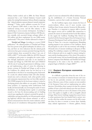 Debates further evolved, and in 2006, the Prime Minister
announced that a new Cultural Industries Council would
replace the existing Entertainment Advisory Board, recognizing
that “cultural industries represent Jamaica’s natural competitive
advantage”.65
Today, creative industries accounts for 5.2 per
cent of Jamaica’s GDP, which is more than the country’s
traditional mining sector, and the film industry is also
contributing to socio-economic development. According to
Jamaica’s Film Commission, Jamaica facilitates 150 film pro-
jects annually, with associated foreign exchange inflows of
$14 million and direct employment for over 2,000 creative
professionals.66
This point is further elaborated in chapter 5.
Trinidad and Tobago: According to a recent UNDP
publication,67
the cultural products of Trinidad and Tobago
have been present in the global marketplace for almost a cen-
tury, and there are clear indications that the cultural goods
and services have great economic potential. Earnings from the
carnival industry alone accounted for about 5 per cent of
GDP in 2007.68
In December 2008, the ACP/EU financed
a multiagency pilot project to strengthen the creative indus-
tries through employment and trade. It was launched in
Trinidad and Tobago by UNCTAD, ILO and UNESCO
with the aim of assisting the government in defining a strate-
gy and implementing a plan of action for enhancing its
creative economy. In Trinidad and Tobago, as well as across
the Caribbean, the cultural sector has not lived up to its
potential due to the lack of an overarching policy framework.
As a result, the cultural industry’s links with other develop-
mental areas such as education, trade, urban growth, media
and community empowerment have not been fully exploited.
The UNDP program for the local music industry is aimed at
developing projects that address six core goals: (i) developing
better products, (ii) improving media reinforcement both
locally and internationally, (iii) increasing the modes of music
distribution, (iv) developing human capital, (v) promoting
research as the basis for decision-making and (vi) building
critical mass regarding the industry’s potential for growth. A
stakeholders meeting attended by over 40 participants includ-
ing high-level officials from relevant ministries, as well as
business and practitioners from the creative industries, initiat-
ed the process of consultations. Subsequently in April 2009,
a plan of action was submitted for official validation propos-
ing the establishment of a Creative Economy National
Committee, a process that is under consideration.
For the Caribbean region, music remains the focus of
creative-industry efforts, even if more recently, some
Caribbean States became attractive locations for film produc-
tion. Therefore, it is important to improve skills to provide
film support services and to establish film commissions to
promote the interest of nationals involved in the film industry.
In this regard, the Caribbean Travelling Film School was
launched with the financial support from the European Union
(European Development Fund) and the assistance of the ACP
Group of States, for a two-year comprehensive filmmaking
training program in two territories of the Caribbean. About
40 participants in each of the two territories will undergo a
10-month series of intensive workshops in all aspects of film-
making. The workshops comprise over 400 hours of training
both in classroom and on set, taught by eminent visiting lec-
turers and the founding partners of the school.This project is
not-for-profit venture, and was founded through a partnership
between companies from Barbados and Trinidad and Tobago.
Participation in the course is free for attendees, and the
program began in Barbados in August 2009.69
2.4.6 Eastern European economies
in transition
It is difficult to generalize about the state of the cre-
ative economy in economies in transition because each coun-
try has its own particular economic and cultural circum-
stances. Moreover, some of those countries are now members
of the European Union and are implementing new policy
directives. Nevertheless, these countries do share the common
problem of how to deal with cultural assets that were former-
ly state-owned and that are now in the domain of the private
sector. This applies to tangible as well as intangible cultural
heritage. Many historic buildings ranging from manor houses
to urban apartments have been handed back to private own-
ers who often have neither the resources nor the will to main-
tain them, let alone to renovate or restore them. Similarly,
many cultural organizations — theatres, galleries, literary
61C R E AT I V E E C O N O M Y R E P O R T 2 0 1 0
65
UNCTAD Creative Economy E-news, No. 2, March 2006.
66
Price and Martin (2009).
67
UNDP (2010).
68
Jagroopsingh (2007) asserts that the Trinidad carnival complex generates approximately TT$1 billion, of which the music sector plays a significant part. The government estimates
that it spent TT$120 million to stage the festival.
69
See http://caribbeantravellingfilmschool.com/?page_id=2.
Thedevelopmentdimension
2
 