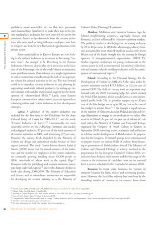 62 C R E AT I V E E C O N O M Y R E P O R T 2 0 1 0
publishers, music ensembles, etc. — that were previously
state-financed have been forced to make their way in the pri-
vate marketplace, and many have not been able to survive the
transition. Artists and professionals from the creative indus-
tries, who were used to being full-time employees, now have
to compete and look for new but limited opportunities in the
private sector.
Some municipalities in Eastern Europe are now look-
ing to the cultural industries as an avenue to becoming “cre-
ative cities”. An example is St. Petersburg in the Russian
Federation. However, despite this city’s attraction as the loca-
tion of the Hermitage, one of the world’s finest art museums,
some problems remain. Over-reliance on a single organization
to entice tourism has tended to mask the lack of an appropri-
ate scheme for cultural activities in the city. The way forward
could be to introduce creative industries in city planning by
supporting small-scale cultural producers by setting-up cre-
ative clusters with suitable institutional support for the devel-
opment of culture-related SMEs.70
Lately, some Eastern
European countries have taken a more proactive approach to
enhancing culture and creative industries in their development
strategies.
Latvia: A definition of the creative industries was
included for the first time in the Guidelines for the State
Cultural Policy of Latvia for 2006-2015,71
and the study
“Creative Industries of Latvia”.72
Economically, the most
successful sectors are the publishing (literature and media)
and polygraph industry (37 per cent of the total turnover of
all creative industries in 2006) and advertising (27 per cent).
However, the priority fields identified by the Ministry of
Culture are design and audiovisual media because of their
export potential. The study Creative Industry Research, Update of
Statistics (2008) shows that the annual turnover of the indus-
tries and the number of employees in the creative industries
are constantly growing, totalling about 63,500 people in
2006, two-thirds of whom work in the capital, Riga.73
However, both the publishing and tourism industries antici-
pate large-scale bankruptcies74
due to the dramatic decline in
book sales during 2008-2009. The Ministry of Education
and Science and its subordinate institutions are responsible
for developing the creative industry, as is the Ministry of
Culture’s Policy Planning Department.
Moldova: Moldova’s entertainment business lags far
behind neighbouring countries, especially Russia and
Romania, and it is influenced by their entertainment markets.
The publicity market is developing fast, increasing each year
by 25 to 40 per cent. In 2006 the advertising/publicity busi-
ness accounted for more than $14 million in sales, with about
80 per cent of the funds brought into the country by foreign
agencies. A non-governmental organization, OWH TV
Studio, organizes workshops for young professionals in the
cinema sector as well as international documentary film festi-
vals and summer schools on film production with the partic-
ipation of international experts.75
Poland: According to the National Strategy for the
Development of Culture in 2004-2013, the value added by
creative industries reached €17.3 billion, or 5.2 per cent of
national GDP. The field of cinema took an important step
forward with the 2005 Cinematography Act, which created
the Polish Film Institute, which acts de facto as a non-depart-
mental public body. The act provides support up to 50 per
cent of the film budget — or up to 90 per cent in the case of
low-budget or artistic films.76
This brought a rapid increase
in the number of films produced in Poland and enticed for-
eign filmmakers to engage in co-productions or utilize film
services in Poland. As part of the process of reform of cul-
tural policy, the Ministry of Culture and National Heritage
organized the Congress of Polish Culture in Krakow in
September 2009, involving artists, academics and politicians
in a debate on the development of Polish culture. In prepara-
tion for the Congress, 15 research groups were commissioned
to prepare reports on various fields of culture, from financ-
ing to promotion of Polish culture abroad. The Ministry of
Culture and National Heritage is actively involved in the
preparations for the European Capital of Culture 2016, sev-
eral cities have declared their interest and the first stage of the
contest is the evaluation of candidate cities on the national
level, a process scheduled to be concluded in autumn 2010.
Romania: In recent years, Romania has become an
attractive location for films, videos and advertising produc-
tions. However, the local film industry has been hurt by the
dwindling number of cinemas in the country, from about
70
See O’Connor (2005:244-258) and UNCTAD Creative Economy and Industries Newsletter, No. 5, April 2007.
71
Cabinet Order No. 264, dated 18 April 2006.
72
Ministry of Culture, Republic of Latvia, Creative Industries in Latvia (BICEPS, 2007). See http://www.km.gov.lv.
73
Source: Creative Industry Research. Update of Statistics, 2008.
74
Compendium: Cultural Policies and Trends in Europe. “Culture industries: policies and programmes”. http://www.culturalpolicies.net/web/latvia.php?aid=426.
75
See http://www.culturalpolicies.net/web/moldova.
76
For more information see Polish Film Institute: http://www.pisf.pl/en.
Thedevelopmentdimension
2
 