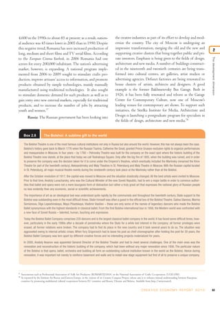 4,600 in the 1990s to about 85 at present; as a result, nation-
al audience was 45 times lower in 2005 than in 1990. Despite
this negative trend, Romania has seen increased production of
long, medium and short films andTV serial films. According
to the European Cinema Yearbook, in 2006 Romania had one
screen for every 200,000 inhabitant. The nation’s advertising
market, however, is expanding. A national program imple-
mented from 2006 to 2009 sought to stimulate crafts pro-
duction, improve artisans’access to information, and promote
products obtained by simple technologies, mainly manually
manufactured using traditional technologies. It also sought
to stimulate domestic demand for such products as well as to
gain entry into new external markets, especially for traditional
products, and to increase the number of jobs by attracting
youth and women.77
Russia: The Russian government has been looking into
the creative industries as part of its effort to develop and mod-
ernize the country. The city of Moscow is undergoing an
impressive transformation, merging the old and the new and
supporting creative clusters that bring together public and pri-
vate investors. Emphasis is being given to the fields of design,
architecture and new media. A number of buildings construct-
ed in the nineteenth and twentieth centuries are being trans-
formed into cultural centres, art galleries, artist studios or
advertising agencies. Defunct factories are being renovated to
house clusters of artists, architects and designers. A good
example is the former Bakhmetevsky Bus Garage. Built in
1926, it has been fully renovated and reborn as the Garage
Centre for Contemporary Culture, now one of Moscow’s
leading venues for contemporary art shows. To support such
initiatives, the Strelka Institute for Media, Architecture and
Design is launching a postgraduate program for specialists in
the fields of design, architecture and new media.78
63C R E AT I V E E C O N O M Y R E P O R T 2 0 1 0
77
Associations such as Professional Association of Folk Art Producers (ROMARTIZANA) or the National Association of Crafts Co-operation (UCECOM).
78
As reported by the Institute for Russia and Eastern Europe, in the context of its Creative Compass Project, whose aim is to enhance mutual understanding between European
countries by promoting multilateral cultural cooperation between EU countries and Russia, Ukraine and Belarus. Available from http://www.rusin.fi.
Box 2.8 The Bolshoi: A sublime gift to the world
The Bolshoi Theatre is one of the most famous cultural institutions not only in Russia but also around the world. However, this has not always been the case.
Bolshoi’s history goes back to March 1776 when the Russian Tsarina, Catherine the Great, granted Prince Urussov exclusive rights to organize performances
and masquerades in Moscow. In four years – by 1780 – Petrovsky Theatre was built for the company on the exact spot where the historic building of the
Bolshoi Theatre now stands, at the place that today we call Teatralnaya Square. Only after the big fire of 1805, when the building was ruined, and in order
to preserve the company was the decision taken for it to come under the Emperor’s theatres, which eventually included the Mariinsky (renamed the Kirov
Theatre for part of the twentieth century), Aleksandrinsky and Maly Theatres in St. Petersburg and Maly Theatre in Moscow. With the Russian capital located
in St. Petersburg, all major musical theatre events during the nineteenth century took place at the Mariinsky rather than at the Bolshoi.
After the October revolution of 1917, the capital was moved to Moscow and the situation drastically changed. All the best artists were invited to Moscow.
Prior to that time, Anatoly Lunacharsky, who was the Cultural Minister of the new Soviet Republic, had to win a major battle in order to convince author-
ities that ballet and opera were not a mere bourgeois form of distraction but rather a truly great art that expresses the national glory of Russian people
no less evidently than any economic, social or scientific achievements.
The importance of art as an ideological tool was understood quite rapidly by the communists and throughout the twentieth century, State support to the
Bolshoi was outstanding even in the most difficult times. Stalin himself was often a guest in the official box of the Bolshoi Theatre. Galina Ulanova, Marina
Semionova, Olga Lepeshinskaya, Maya Plisetskaya, Vladimir Vasiliev – these are only some of the names of legendary dancers who made the Bolshoi
Ballet synonymous with the highest standards in classical ballet. From the first Bolshoi international tour in 1956, the Western world was confronted with
a new face of Soviet Russia – talented, human, touching and expressive.
Today the Bolshoi Ballet Company comprises 220 dancers and is the largest classical ballet company in the world. It has faced some difficult times, how-
ever, particularly in the early 1990s after a decade of perestroika where the State for a while lost interest in the company; all former privileges were
erased, all former relations were broken. The company had to find its place in the new country and it took several years to do so. The situation was
aggravated owing to internal artistic crises. When Yury Grigorovich had to leave his post as chief choreographer after holding the post for 30 years, the
Bolshoi Ballet Company was torn apart by different creative forces and no interesting projects materialized for years.
In 2000, Anatoly Iksanov was appointed General Director of the Bolshoi Theater and had to meet several challenges. One of the main ones was the
renovation and reconstruction of the historic building of the company, which had been without any major renovation since 1856. The particular nature
of the Bolshoi is that opera, ballet, orchestra and building all form an outstanding cultural institution known in the world as the Bolshoi. Hence during
renovation, it was important not merely to reinforce basement and walls and to install new stage equipment but first of all to preserve a unique company.
Thedevelopmentdimension
2
 