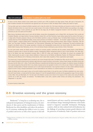 64 C R E AT I V E E C O N O M Y R E P O R T 2 0 1 0
Biodiversity79
is being lost at accelerating rates, due to
widespread overexploitation of biological resources, the intro-
duction of alien species and the transformation of habitats.
Biodiversity loss often destabilizes and reduces the productiv-
ity of ecosystems, weakening their ability to serve as a source
of products and services as well as their capacity to deal with
natural disasters and stress caused by environmental degrada-
tion and climate change. Sustaining biodiversity is thus funda-
mental to long-term sustainable development. Developing
countries, which are often endowed with rich biodiversity, face
the challenge of reconciling economic growth objectives with
the protection of biodiversity. Trade of products and services
Box 2.8 continued The Bolshoi: A sublime gift to the world
In order to do this, Bolshoi needed to have another place to perform and in 2002, the Bolshoi new stage opened. Finally, after years of discussions, the
plan for Bolshoi renovation and reconstruction was approved and in the summer of 2005, the Bolshoi historic building was closed for repairs.
The top artistic goal was to enlarge the Bolshoi repertoire and to make the artistic life of the house interesting and dynamic as well as to open it more
towards international artists. As a result, there was a great increase in the number of Bolshoi premieres. While the Bolshoi was operating on two stages,
it produced an average of seven premieres per year. With the new stage only, the Bolshoi management decided to limit this activity to four major
premieres per year: two operas and two ballets.
Many famous international artists came to work with the Bolshoi, among them choreographers such as Roland Petit, John Neumeier, Pierre Lacotte and
Cristopher Wheeldon, and stage directors Francesca Sambello, Graham Vick, and Peter Konvichny. It goes without saying that the priority of the house is
to stage works of Russian composers. Sixty per cent of the Bolshoi repertoire is made up of Russian music. The Bolshoi Ballet Company is the only ballet
company that has all three Shostakovitch ballets; among recent premieres are Prokofiev’s “Cinderella”, “Go for Broke” staged to Stravinsky’s score, and
“Queen of Spades”, created by Roland Petit to Tchaikovsky’s Sixth symphony. Recent opera premieres include “Rake’s Progress” (Stravinsky), “War and
Peace” and “Fiery Angel” (Prokofiev), “Khovanschina” and “Boris Godunov” (Musorgsky), and “Evgeny Onegin” (Tchaikovsky). The need for dynamism also
brought to the Bolshoi works of the younger generation of directors and choreographers among whom one should mention the artistic director of the
Bolshoi Ballet Company, Alexei Ratmansky, and one of the most famous Russian contemporary opera directors, Dmitry Tcherniakov.
For such great artistic activity, the Bolshoi needed to reinforce its economic position. Confronted with this problem, Anatoly Iksanov invited McKinsey
Company to examine ways to improve the Bolshoi’s situation. Subsequently, Bolshoi management started to work in three directions. First, State dona-
tions to the Bolshoi have been dramatically increased. While in 2000 $12 million were allocated to the Bolshoi, the amount now surpasses $45
million. Special grants are given to major cultural institutions in Russia such as the Bolshoi and Mariinsky Theatres, the Philharmonic Orchestra in St.
Petersburg and the Moscow and St. Petersburg Conservatories, which makes State recognition of these organizations quite tangible.
The second way to improve the Bolshoi was to increase its own income through ticket sales. The Bolshoi Box Office was the first in Russia to sell tickets
well in advance through the Internet and to introduce eight ticket price ranges according to seat location. Owing to these changes, the Bolshoi annual cash
flow grew from $2 million to $11 million.The $9 million difference is basically what the Bolshoi took away from scalpers. For students, however, the Bolshoi
has a special programme that permits them to buy tickets at special prices, the equivalent of which is $1 to $2 per seat. A Board of Trustees was also
organized, including leaders of Russian businesses such as Lukoil, Rusal and Severstal. It was important to Iksanov not only to obtain additional financial
support but also to bring in Russian businessmen to share responsibility for the existence of a national treasure such as the Bolshoi.
Finally, the Bolshoi had to prove again its place as the world’s leading musical theatre. In the past few years, the Bolshoi established very close connec-
tions with Covent Garden, La Scala and the Paris Opera. Seasons 231 and 232 exemplify Bolshoi’s priorities and the geographical range of its tours: Berlin,
London, Milan, Paris and Washington, DC. The best proof of the Bolshoi’s success can be found in the response of the London press during the Bolshoi
summer tour of 2007 (for example, Zoe Anderson, “The Bolshoi Ballet is back with a dynamic artistic director and exciting new productions”, The
Independent, 12 July 2007).
By Katerina Novikova, Bolshoi Ballet.
2.5 Creative economy and the green economy
79
Biological diversity, or biodiversity, refers to the variety of life on Earth, including the variety of plant and animal species, the genetic variability within each species, and the variety
of different ecosystems.
Thedevelopmentdimension
2
 